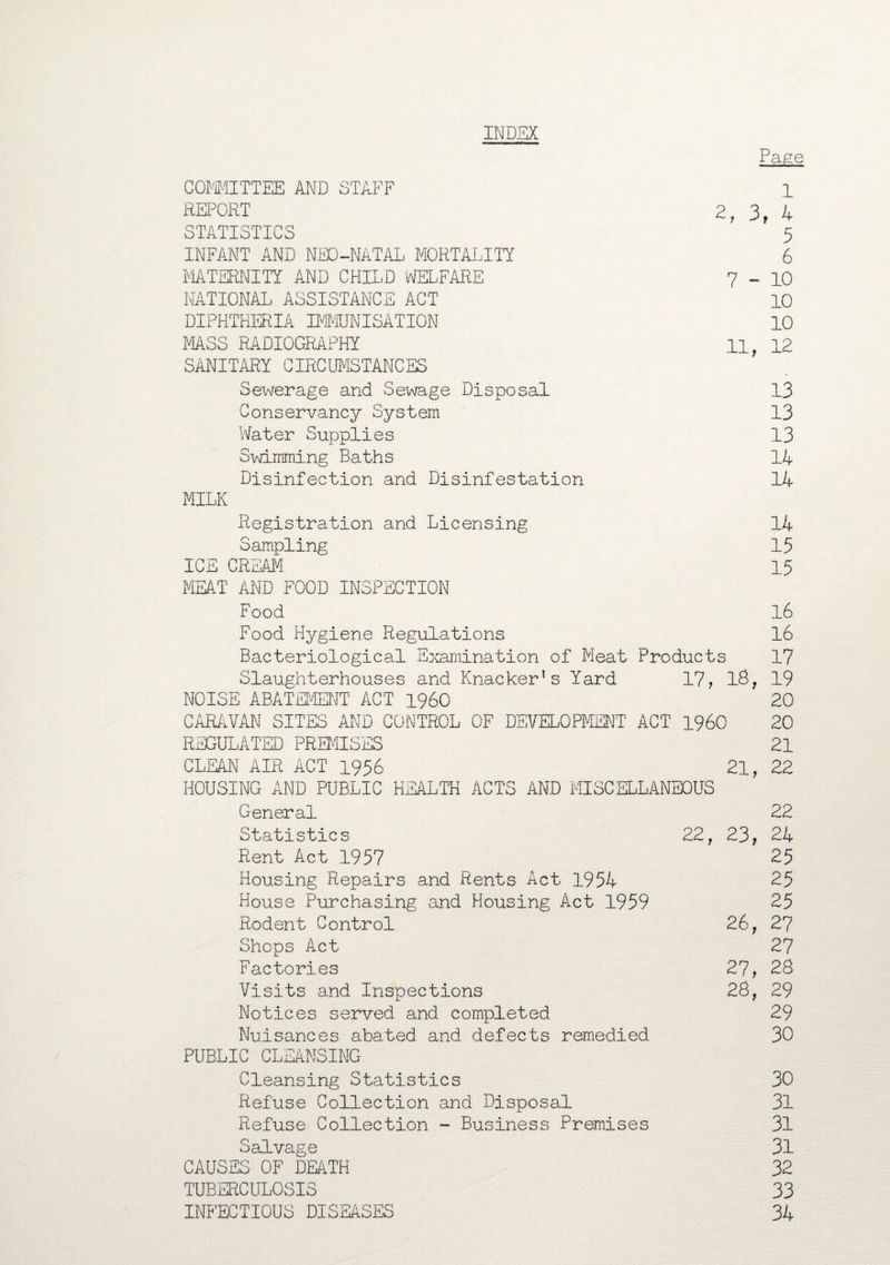 INDEX Page COMMITTEE AND STAFF 1 REPORT 2, 3, 4 STATISTICS 5 INFANT AND NEO-NATAL MORTALITY 6 MATERNITY AND CHILD WELFARE 7-10 NATIONAL ASSISTANCE ACT 10 DIPHTHERIA IMMUNISATION 10 MASS RADIOGRAPHY u, 12 SANITARY CIRCUMSTANCES Sewerage and Sewage Disposal 13 Conservancy System 13 Water Supplies 13 Swimming Baths 14 Disinfection and Disinfestation 14 MILK Registration and Licensing 14 Sampling 15 ICE CREAM 15 MEAT AND FOOD INSPECTION Food 16 Food Hygiene Regulations 16 Bacteriological Examination of Meat Products 17 Slaughterhouses and Knacker’s Yard 17, 18, 19 NOISE ABATEMENT ACT I960 20 CARAVAN SITES AND CONTROL OF DEVELOPMENT ACT I960 20 REGULATED PREMISES 21 CLEAN AIR ACT 1956 21, 22 HOUSING AND PUBLIC HEALTH ACTS AND MISCELLANEOUS General 22 Statistics 22, 23, 24 Rent Act 1957 25 Housing Repairs and Rents Act 1954 25 House Purchasing and Housing Act 1959 25 Rodent Control 26, 27 Shops Act 27 Factories 27, 28 Visits and Inspections 28, 29 Notices served and completed 29 Nuisances abated and defects remedied 30 PUBLIC CLEANSING Cleansing Statistics 30 Refuse Collection and Disposal 31 Refuse Collection - Business Premises 31 Salvage 31 CAUSES OF DEATH 32 TUBERCULOSIS 33 INFECTIOUS DISEASES 34