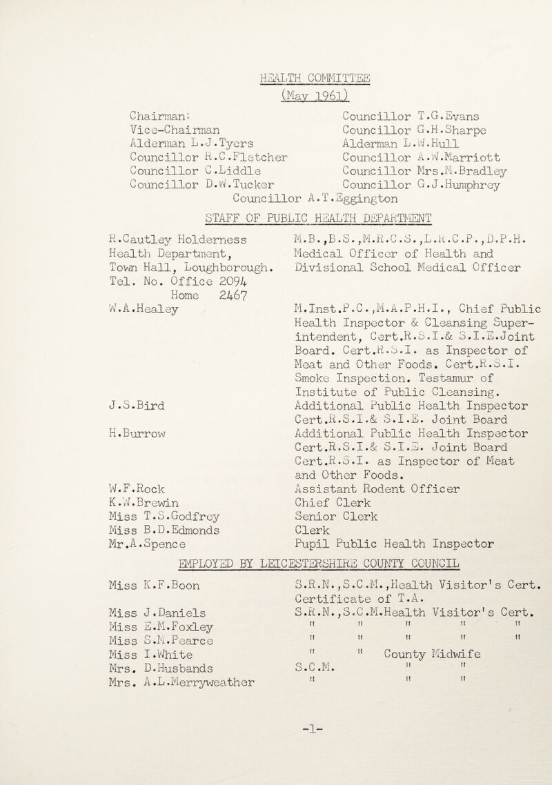 HEALTH COMMITTEE (May 196l) Chairman- Vic e~C hai man Alderman L.J.Tyers Councillor R.C.Fletcher Councillor C.Liddle Councillor D.W-Tucker Councillor A.T C ouncillor T.G.Evans Councillor G.H.Sharpe Alderman L.W.Hull Councillor A.W.Marriott C ouncillor Mr s.M.Bradley Councillor G.J.Humphrey .Eggington STAFF OF PUBLIC HEALTH DEPARTMENT R.Cautley Holderness Health Department, Town Hall, Loughborough. Tel. No. Office 2094 Home 2467 W.A.Healey J.S.Bird H.Burrow W.F.Rock K. W. Brewin Miss T.S.Godfrey Miss B.D.Edmonds Mr.A.Spence M.B.,B.S.,M.R.C.S.,L.B.C.P.,D.P.H. Medical Officer of Health and Divisional School Medical Officer M.Inst.P-C.,M.A.P.H.I., Chief Public Health Inspector & Cleansing Super¬ intendent, Cert.R.S.I.& 3.I.E.Joint Board. Cert.R-S.I. as Inspector of Meat and Other Foods. Cert.R.S.I. Smoke Inspection. Testamur of Institute of Public Cleansing. Additional Public Health Inspector Cert.R.S.1.& S.I.E. Joint Board Additional Public Health Inspector Cert.R»S.I.& S.I.E. Joint Board Cert.R.S.I. as Inspector of Meat and Other Foods. Assistant Rodent Officer Chief Clerk Senior Clerk Clerk Pupil Public Health Inspector EMPLOYED BY Miss K.F.Boon Miss J.Daniels Miss E.M.Foxley Miss S.M.Pearce Miss I.White Mrs. D.Husbands Mrs. A.L.Merryweather LEICESTERSHIRE COUNTY COUNCIL S.R.N.,S.C.M.,Health Visitor’s Cert. Certificate of T.A. S.R.N.,S.C.M.Health Visitor’s Cert. n M n n n I! II II II II II S.C.M. 11 11 County Midwife ii ii 11 11
