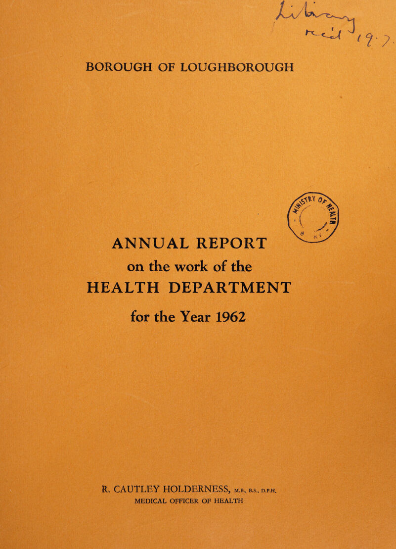 / ’ A /s_A/ 3 BOROUGH OF LOUGHBOROUGH ANNUAL REPORT on the work of the HEALTH DEPARTMENT for the Year 1962 R, CAUTLEY HOLDERNESS, m.b., b.s„ d.p.h. MEDICAL OFFICER OF HEALTH
