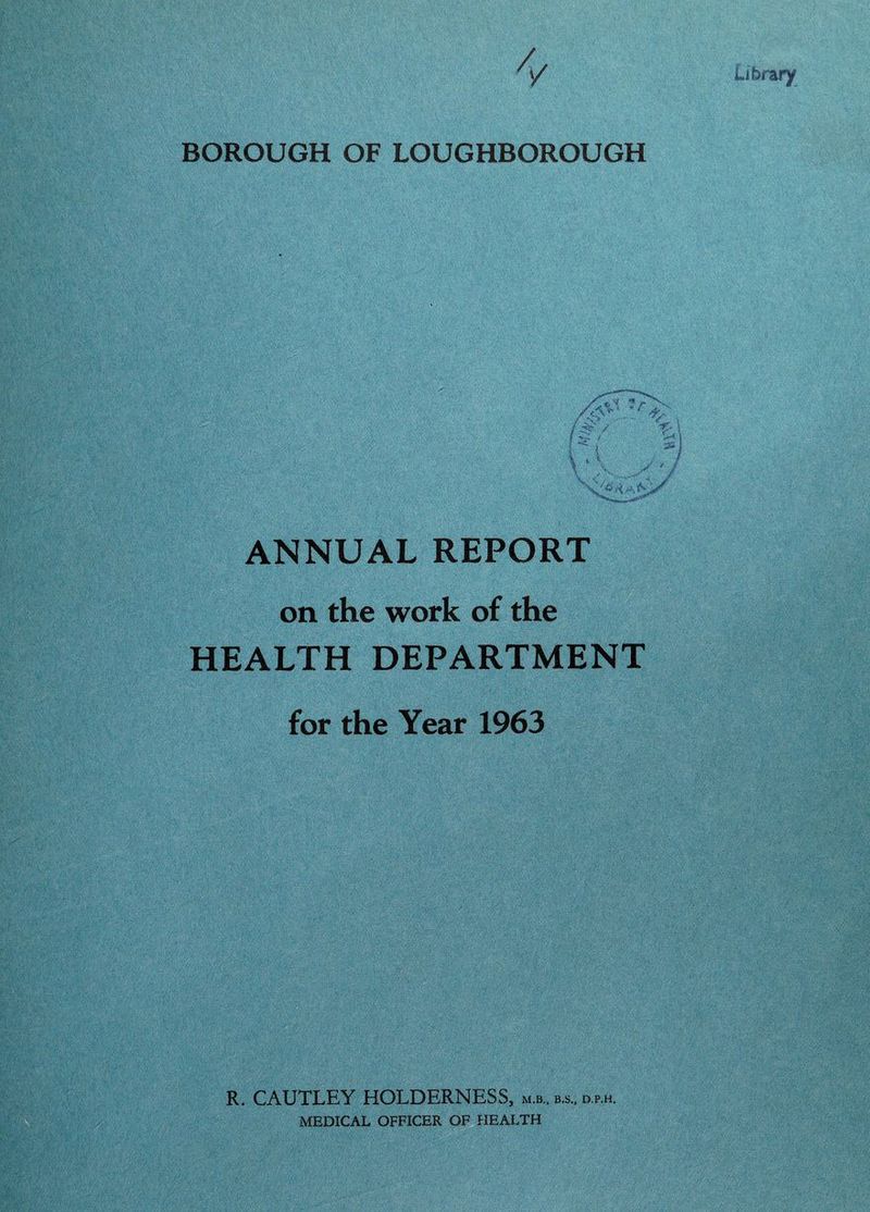 BOROUGH OF LOUGHBOROUGH / c '''■ 'V ■ . •t- \ .. -'i ■ 'ifj- / ANNUAL REPORT on the work of the HEALTH DEPARTMENT for the Year 1963 R. CAUTLEY HOLDERNESS, m.b.. b.s., d.p.h. MEDICAL OFFICER OF HEALTH