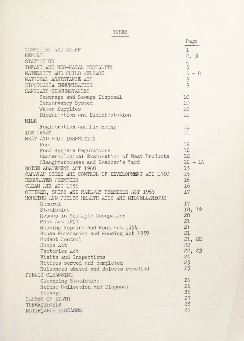 INDEX Page COMMITTEE AND STAFF 1 REPORT 2, 3 STATISTICS 4 INFANT AND NEO-NATAL MORTALITY 5 MATERNITY AND CHILD WELFARE 6-8 NATIONAL ASSISTANCE ACT 9 DIPHTHERIA IMMUNISATION 9 SANITARY CIRCUMSTANCES Sewerage and Sewage Disposal 10 Conservancy System 10 Water Supplies 10 Disinfection and Disinfestation 11 MILK Registration and Licensing 11 ICE CREAM 11 MEAT AND FOOD INSPECTION Food 12 Food Hygiene Regulations 12 Bacteriological Examination of Meat Products 12 Slaughterhouses and Knacker’s Yard 12-14 NOISE ABATEMENT ACT I960 15 CARAVAN SITES AND CONTROL OF DEVELOPMENT ACT I960 15 REGULATED PREMISES 16 CLEAN AIR ACT 1956 16 OFFICES, SHOPS AND RAILWAY PREMISES ACT 1963 17 HOUSING /ED PUBLIC HEALTH ACTS AND MISCELLANEOUS General 17 Statistics 18, 19 Houses in Multiple Occupation 20 Rent Act 1957 21 Housing Repairs and Rent Act 1954 21 House Purchasing and Housing Act 1959 21 Rodent Control 21, 22 Shops Act 22 Factories Act 22, 23 Visits and Inspections 24 Notices served and completed 25 Nuisances abated and defects remedied 25 PUBLIC CLEANSING Cleansing Statistics 26 Refuse Collection and Disposal 26 Salvage 26 CAUSES OF DEATH 27 TUBERCULOSIS 28 NOTIFIABLE DISEASES 29