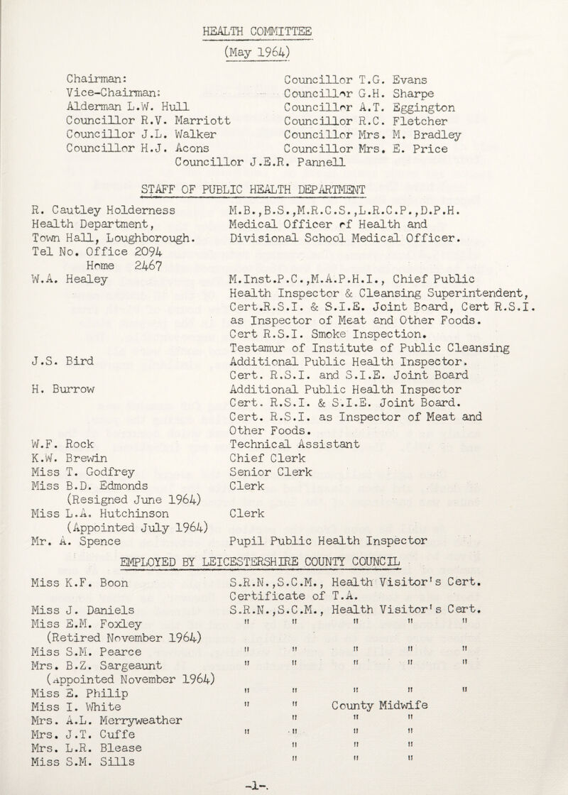 HEALTH COMMITTEE (May 1964) Chairman: Vice-Chairman: Alderman L.W. Hull Councillor R.V. Marriott Councillor J.L. Walker Councillor H.J. Aeons Councillor Councillor T.G. Evans Councillor G.H. Sharpe Councillor A.T. Eggington Councillor R.C. Fletcher Councillor Mrs. M. Bradley Councillor Mrs. E. Price J.E.R. Pannell STAFF OF PUBLIC HEALTH DEPARTMENT R. Cautley Holdemess Health Department, Town Hall, Loughborough. Tel No. Office 2094 Home 2467 W.A. Healey J.S. Bird H. Burrow W.F. Rock K.W. Brewin Miss T. Godfrey Miss B.D. Edmonds (Resigned June 1964) Miss L.A, Hutchinson (Appointed July 1964) Mr. A. Spence M.B.,B.S.,M.R.C.S.,L.R.C.P.,D.P.H. Medical Officer rf Health and Divisional School Medical Officer. M.Inst.P.C. ,M.A.P.H.I., Chief Public Health Inspector & Cleansing Superintendent, Cert.R.S.I. & S.I.E. Joint Board, Cert R.S.I. as Inspector of Meat and Other Foods. Cert R.S.I. Smoke Inspection. Testamur of Institute of Public Cleansing Additional Public Health Inspector. Cert. R.S.I. and S.I.E. Joint Board Additional Public Health Inspector Cert. R.S.I. & S.I.E. Joint Board. Cert. R.S.I. as Inspector of Meat and Other Foods. Technical Assistant Chief Clerk Senior Clerk Clerk Clerk Pupil Public Health Inspector EMPLOYED BY LEICESTERSHIRE COUNTY COUNCIL Miss K.F. Boon Miss J. Daniels Miss E.M. Foxley (Retired November 1964) Miss S.M. Pearce Mrs. B.Z. Sargeaunt (appointed November 1964) Miss S. Philip Miss I. White Mrs. A.L. Merryweather Mrs. J.T. Cuffe Mrs. L.R. Blease Miss S.M. Sills Health Visitor1s Cert T.A. ,S.C.M., Health Visitor’s Cert If IT 1! II If It M II ft ft If If If II II » ft County Midwife 11 11 11 ■ II II H II II t! II II II S.R.N. ,S.C.M., Certificate of T.A, S.R.N 11 11 IT II II -1-.