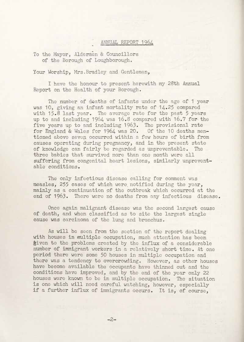 ANNUAL REPORT 1964 To the Mayor, Aldermen & Councillors of the Borough of Loughborough. Your Worship, Mrs.Bradley and Gentlemen, I have the honour to present herewith my 28th Annual Report on the Health of your Borough. The number of deaths of infants under the age of 1 year was 10, giving an infant mortality rate of 14*25 compared with 15.8 last year. The average rate for the past 5 years up to and including 1964 was 16.8 compared x^ith 16.7 for-the five years up to and including 1963. The provisional rate for England & Wales for 1964 was 20. Of the 10 deaths men¬ tioned above sevep. occurred within a few hours of birth from causes operating during pregnancy, and in the present state of knowledge can fairly be regarded as unpreventable. The three babies that survived more than one month were all suffering from congenital heart lesions, similarly unprevent- able conditions. The only infectious disease calling for comment was measles, 255 cases of which were, notified during the year, mainly as a continuation of the outbreak which occurred at the end of 1963. There were no deaths from any infectious disease. Once again malignant disease was the second largest cause of death, and when classified as to site the largest single cause was carcinoma of the lung and bronchus. As will be seen from the section of the report dealing with houses in multiple occupation, much attention has been feiven to the problems created by the influx of a considerable number of immigrant workers .in a relatively short time. At one period there were some 50 houses in multiple occupation and there was a tendency to overcrowding. However, as other houses have become available the occupants have thinned out and the conditions have improved, and by the end of the year only 22 houses were known to be in multiple occupation. The situation is one which will need careful watching, however, especially if a further influx of immigrants occurs. It is, of course. -2-