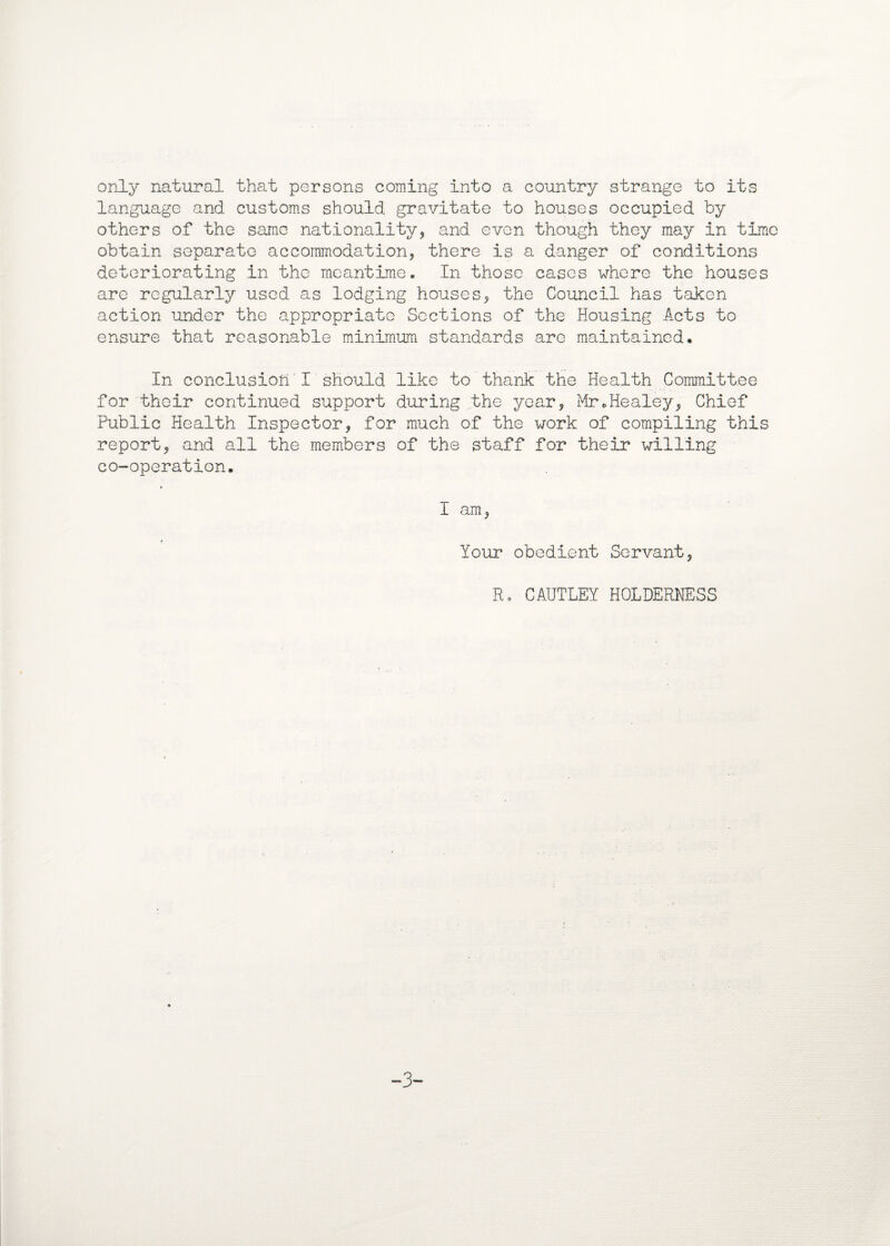 only natural that persons coming into a country strange to its language and customs should gravitate to houses occupied by others of the same nationality, and even though they may in time obtain separate accommodation, there is a danger of conditions deteriorating in the meantime. In those cases where the houses are regularly used as lodging houses, the Council has taken action under the appropriate Sections of the Housing Acts to ensure that reasonable minimum standards are maintained. In conclusion! should like to thank the Health Committee for their continued support during the year, Mr.Healey, Chief Public Health Inspector, for much of the work of compiling this report, and all the members of the staff for their willing co-operation. I am, Your obedient Servant, R. CAUTLEY HOLDERNESS -3-