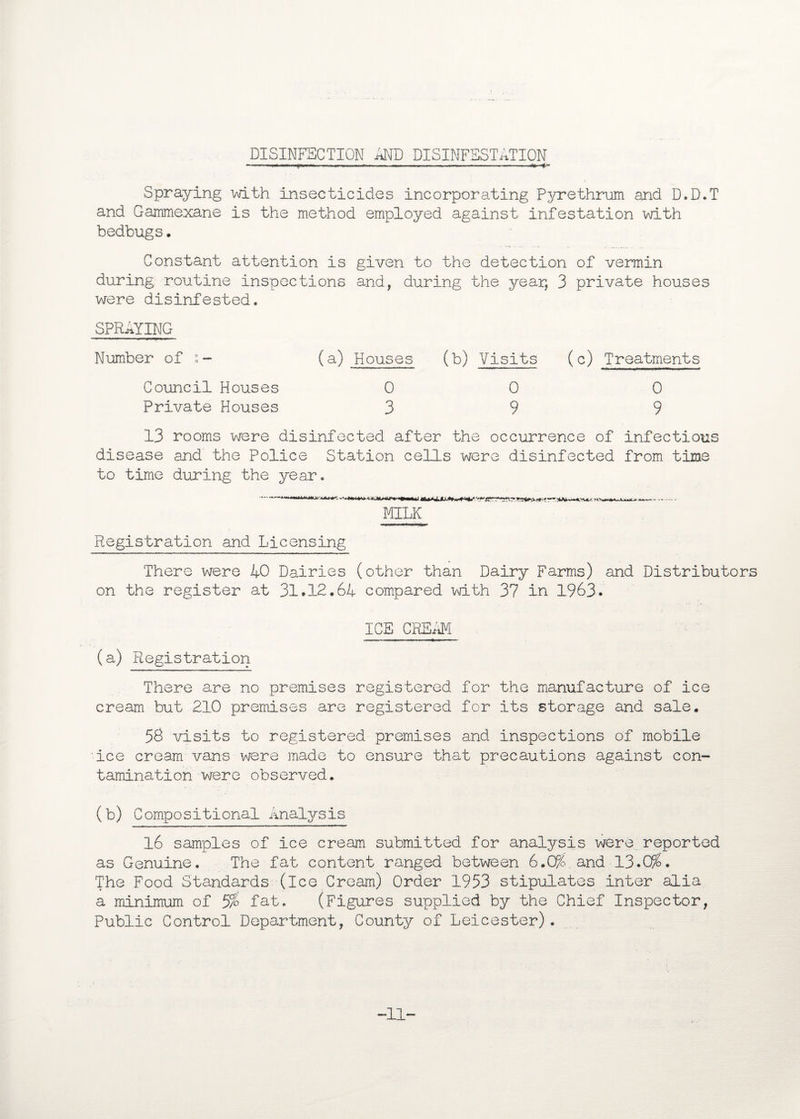 DISINFECTION AND DISINFESTATION ——r- —— Spraying with insecticides incorporating Pyrethrum and D.D.T and Gammexane is the method employed against infestation with bedbugs. Constant attention is given to the detection of vermin during routine inspections and, during the year, 3 private houses were disinfested. SPRAYING Number of (a) Houses (b) Visits (c) Treatments Council Houses 0 0 0 Private Houses 39 9 13 rooms were disinfected after the occurrence of infectious disease and the Police Station cells were disinfected from time to time during the year. -—..to Mm-., .re ' Wi>. »*. MILK Registration and Licensing There were 40 Dairies (other than Dairy Farms) and Distributors on the register at 31.12.64 compared with 37 in 1963. ICE CREAM (a) Registration There are no premises registered for the manufacture of ice cream but 210 premises are registered for its storage and sale. 58 visits to registered premises and inspections of mobile ice cream vans were made to ensure that precautions against con¬ tamination were observed. (b) Compositional Analysis 16 samples of ice cream submitted for analysis were reported as Genuine. The fat content ranged between 6.0%.and 13.0%. The Food Standards (ice Cream) Order 1953 stipulates inter alia a minimum of 5% fat. (Figures supplied by the Chief Inspector, Public Control Department, County of Leicester). -11-