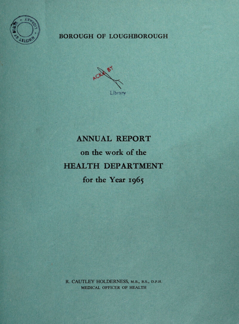 BOROUGH OF LOUGHBOROUGH ANNUAL REPORT on the work of the HEALTH DEPARTMENT for the Year 1965 R. CAUTLEY HOLDERNESS, m.b., b.s., d.p.h. MEDICAL OFFICER OF HEALTH