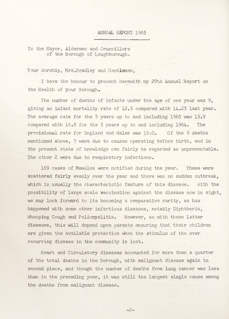 ANNUAL REPORT 1965 To the Mayor, Aldermen and Councillors of the Borough of Loughborough. Your Worship, Mr s'.Bradley and Gentlemen, I have the honour to present herewith my 29th Annual Report on the Health of your Borough. The number of deaths of infants under the age of one year was 9, giving an infant mortality rate of 12.5 compared with 14.25 last year. The average rate for the 5 years up to and including 1965' was 15-9 compared with 16.8 for the 5 years up to and including 1964* The provisional rate for England and Wales was 19.0. Of the 9 deaths mentioned above, 7 were due to causes operating before birth, and in the present state of knowledge can fairly be regarded as unpreventable. The other 2 were due to respiratory infections. 169 cases of Measles were notified during the year. These were scattered fairly evenly over the year and there was no sudden outbreak, which is usually the.characteristic feature of this disease. With the possibility of large scale vaccination against the disease now in sight, we may look forward to its becoming a comparative rarity, as has happened with some other infectious diseases, notably Diphtheria, Whooping Cough and Poliomyelitis. However, as with these latter diseases, this will depend upon parents ensuring that their children are given the available protection when the stimulus of the ever recurring disease in the community is lost. Heart and Circulatory diseases accounted for more than a quarter of the total deaths in the Borough, with malignant disease again in second place, and though the number of deaths from lung cancer was less than in the preceding year, it was still the largest single cause among the deaths from malignant disease. 2-