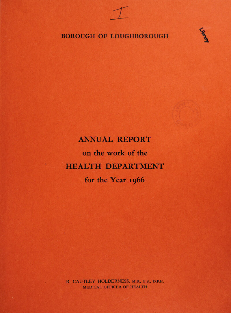 BOROUGH OF LOUGHBOROUGH ANNUAL REPORT sSm m on the work of the HEALTH DEPARTMENT for the Year 1966 R. CAUTLEY HOLDERNESS, m.b., b.s., d.p.h. MEDTCAL OFFICER OF HEALTH