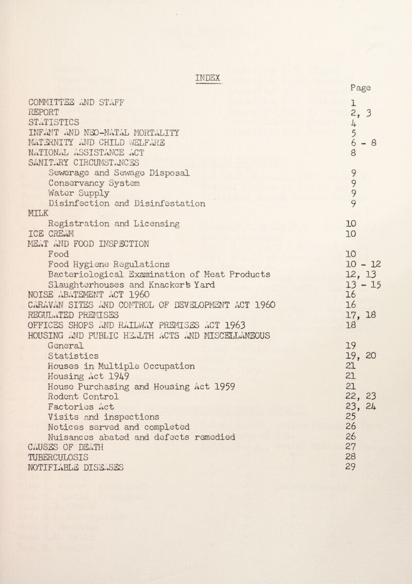 INDEX Page COMMITTEE AND STAFF 1 REPORT 2 , 3 STATISTICS 4 INFANT AND NEO-NATAL MORTALITY 5 MATERNITY .AND CHILD WELFARE 6-8 NATIONAL ASSISTANCE ACT 8 SANITARY CIRCUMSTA\IC SS Sewerage and Sewage Disposal 9 Conservancy System 9 Water Supply 9 Disinfection and Disinfestation 9 MILK Registration and Licensing 10 ICE CREAM 10 MEAT AND FOOD INSPECTION Food 10 Food Hygiene Regulations 10 - 12 Bacteriological Examination of Meat Products 12, 13 Slaughterhouses and Knackerfe Yard 13 - 15 NOISE ABATEMENT ACT I960 16 CARAVAN SITES A\TD CONTROL OF DEVELOPMENT ACT I960 16 REGULATED PREMISES 17, 16 OFFICES SHOPS AND RAILWAY PREMISES ACT 1963 18 HOUSING AND PUBLIC HE*!TH ACTS AND MISCELLANEOUS General 19 Statistics 19, 20 Houses in Multiple Occupation 21 Housing Act 1949 21 House Purchasing and Housing Act 1959 21 Rodent Control 22, 23 Factories Act 23, 24 Visits and inspections 25 Notices served and completed 26 Nuisances abated and defects remedied 26 CAUSES OF DEATH 27 TUBERCULOSIS 28 NOTIFIABLE DISEASES 29