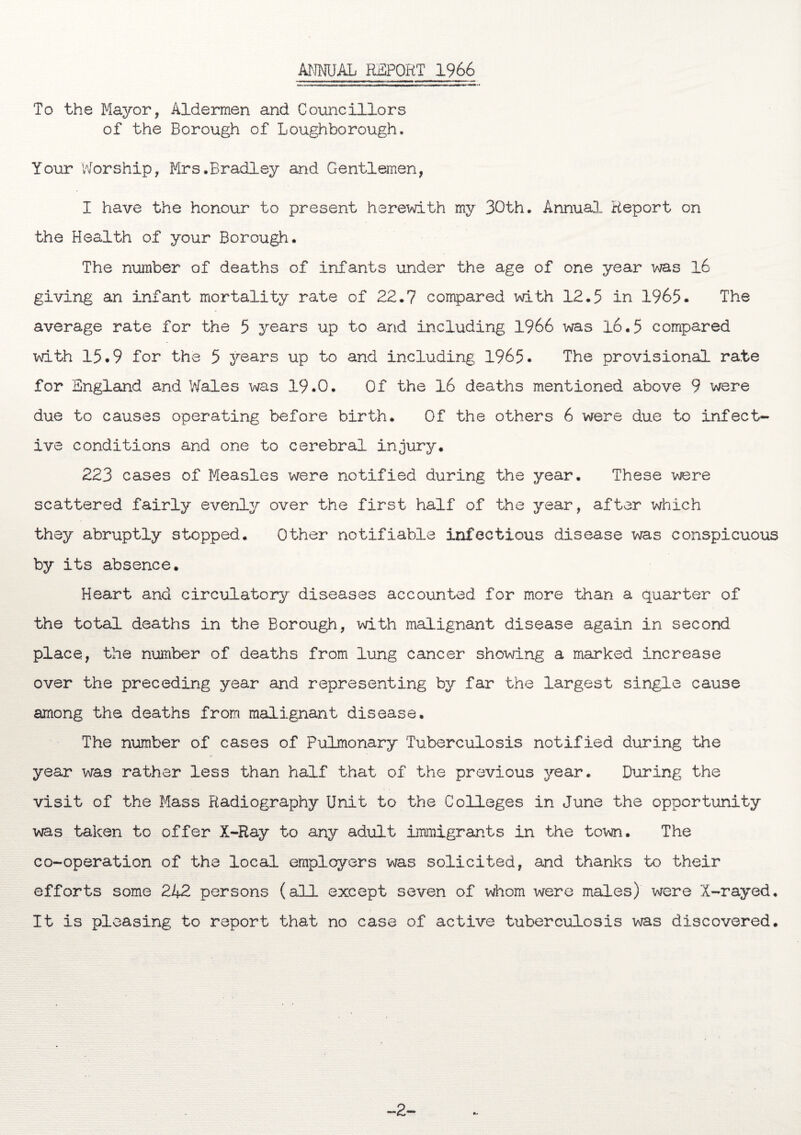 ANNUAL REPORT 1966 To the Mayor, Aldermen and Councillors of the Borough of Loughborough. Your Worship, Mrs.Bradley and Gentlemen, I have the honour to present herewith my 30th. Annual Report on the Health of your Borough. The number of deaths of infants under the age of one year was 16 giving an infant mortality rate of 22.7 compared with 12.5 in 1965. The average rate for the 5 years up to and including 1966 was 16.5 compared with 15.9 for the 5 years up to and including 1965. The provisional rate for England and Wales was 19.0. Of the 16 deaths mentioned above 9 were due to causes operating before birth. Of the others 6 were due to infect¬ ive conditions and one to cerebral injury. 223 cases of Measles were notified during the year. These were scattered fairly evenly over the first half of the year, after which they abruptly stopped. Other notifiable infectious disease was conspicuous by its absence. Heart and circulatory diseases accounted for more than a quarter of the total deaths in the Borough, with malignant disease again in second place, the number of deaths from lung cancer showing a marked increase over the preceding year and representing by far the largest single cause among the deaths from malignant disease. The number of cases of Pulmonary Tuberculosis notified during the year was rather less than half that of the previous year. During the visit of the Mass Radiography Unit to the Colleges in June the opportunity was taken to offer X-Ray to any adult immigrants in the town. The co-operation of the local employers was solicited, and thanks to their efforts some 242 persons (all except seven of whom were males) were X-rayed. It is pleasing to report that no case of active tuberculosis was discovered. 2-