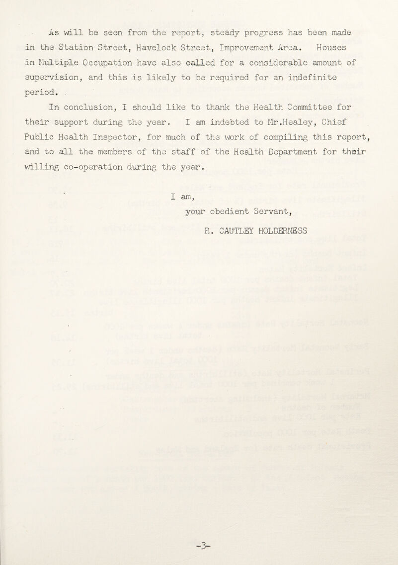 As -will be seen from the report, steady progress has been made in the Station Street, Havelock Street, Improvement Area. Houses in Multiple Occupation have also called for a considerable amount of supervision, and this is likely to be required for an indefinite period. . In conclusion, I should like to thank the Health Committee for their support during the year. I am indebted to Mr.Healey, Chief Public Health Inspector, for much of the work of compiling this report, and to all the members of the staff of the Health Department for their willing co-operation during the year. I am, your obedient Servant, R. CAUTLSY HOLDERMSSS -3-
