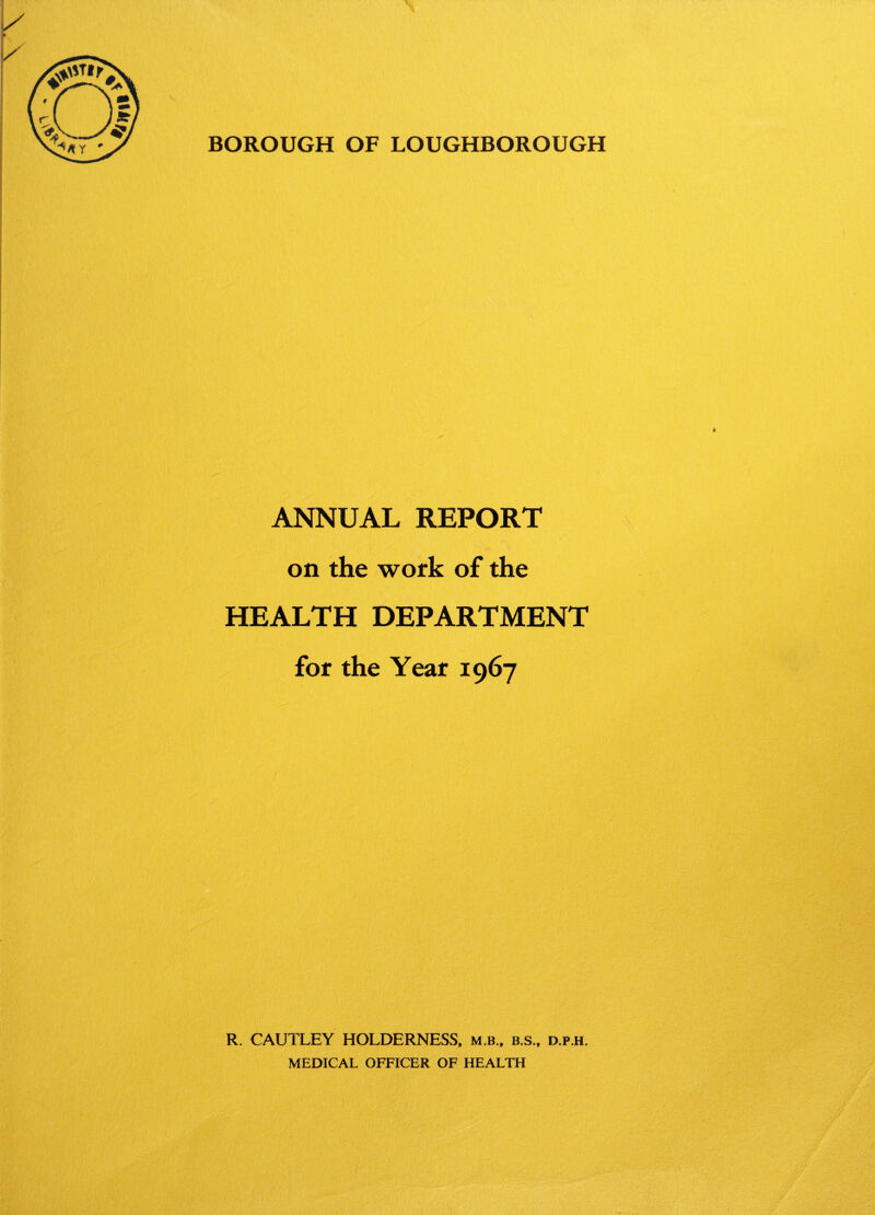 BOROUGH OF LOUGHBOROUGH ANNUAL REPORT on the work of the HEALTH DEPARTMENT for the Year 1967 R. CAUTLEY HOLDERNESS, m b., b.s., d.p.h. MEDICAL OFFICER OF HEALTH