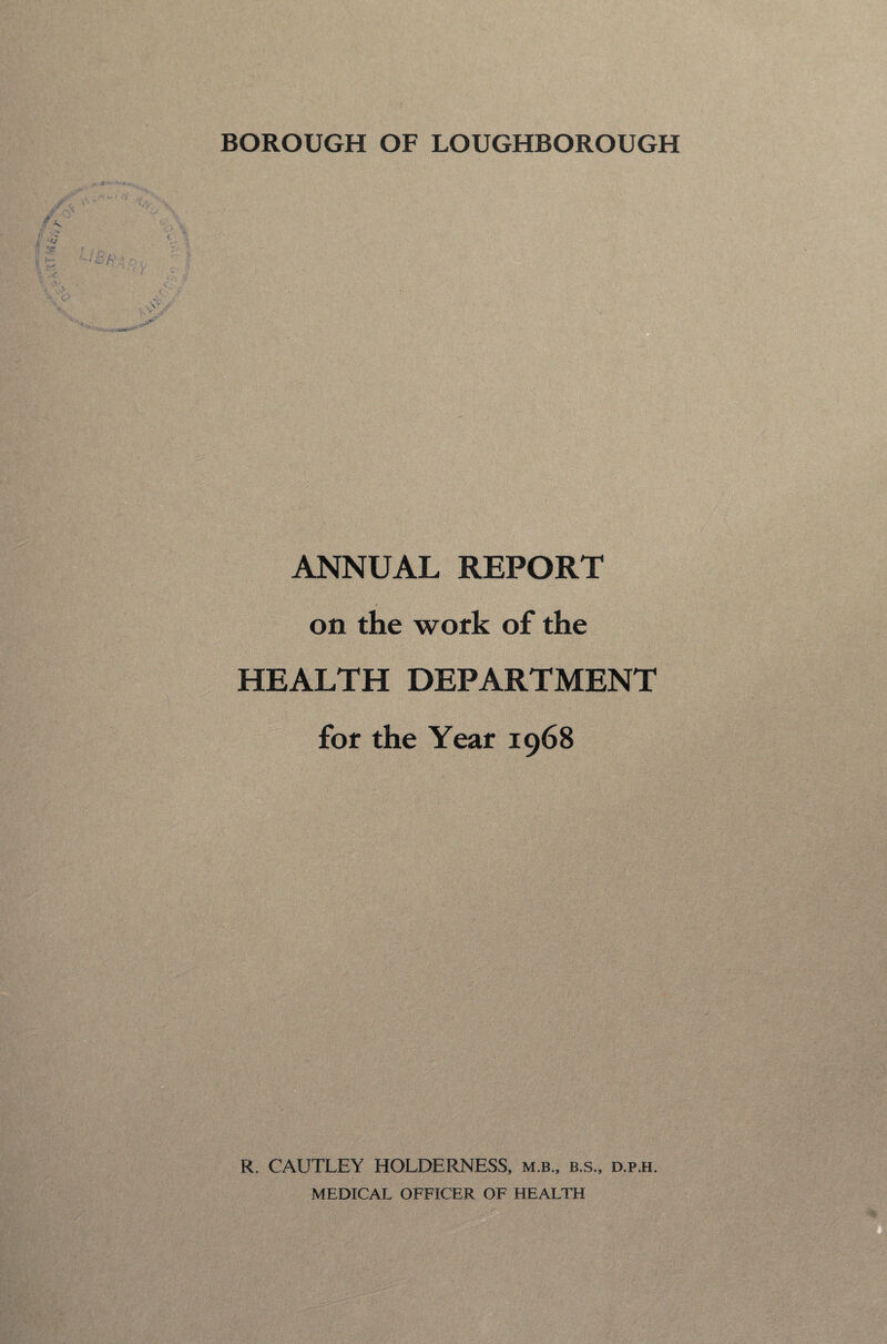 BOROUGH OF LOUGHBOROUGH ANNUAL REPORT on the work of the HEALTH DEPARTMENT for the Year 1968 R. CAUTLEY HOLDERNESS, m.b., b.s., d.p.h. MEDICAL OFFICER OF HEALTH