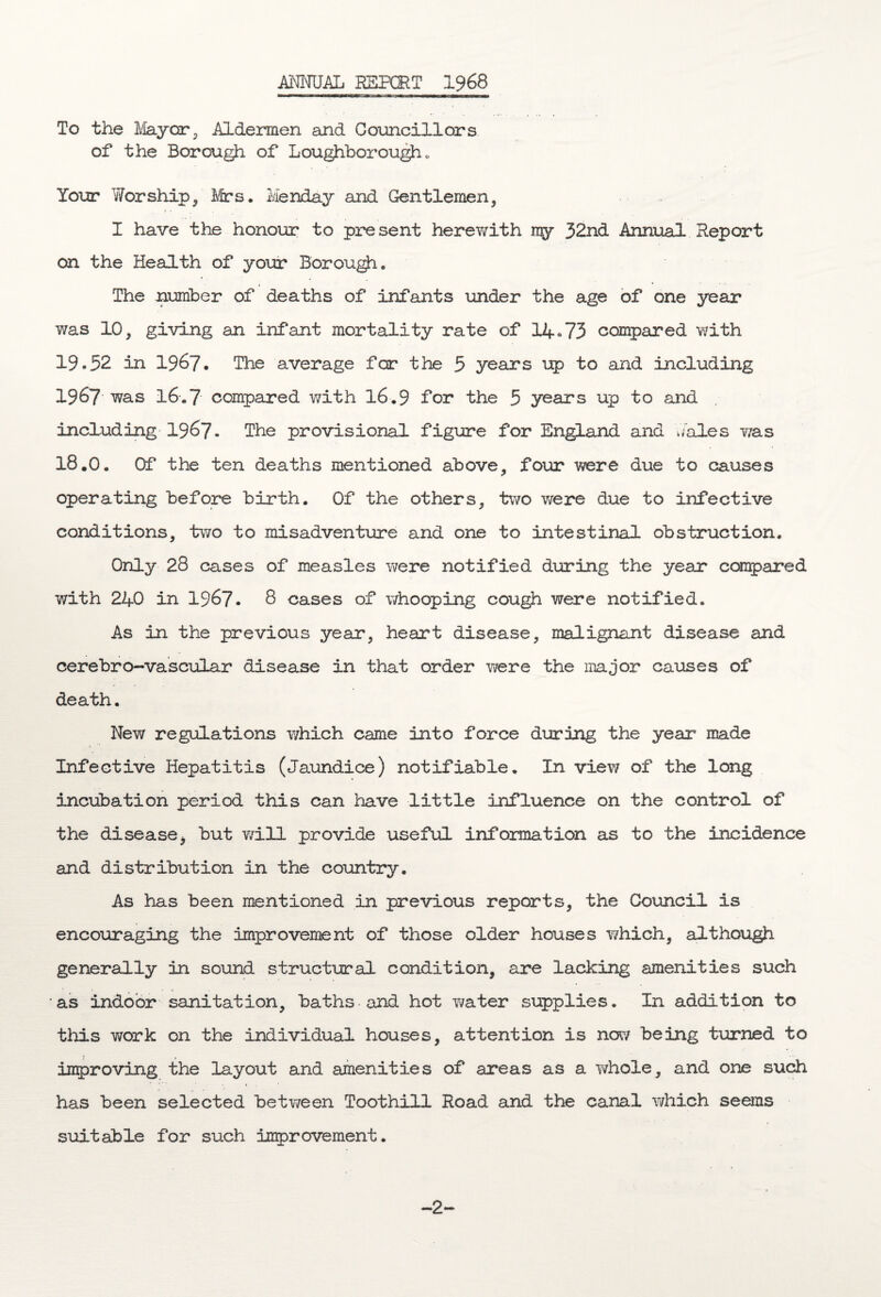 ANNUAL REPORT 1968 To the May car, Aldermen and Councillors of the Borough of Loughborough . Your Y/orship, Mrs. Menday and Gentlemen, 4 • I have the honour to present herewith my 32nd Annual Report on the Health of your Borough. The number of deaths of infants under the age of one year was 10, giving an infant mortality rate of 14*73 compared with 19.52 in 1967. The average for the 5 years up to and including 1967 was I6.7 compared with 16.9 for the 5 years up to and including 1967. The provisional figure for England and wales was 18.0c Of the ten deaths mentioned above, four were due to causes operating before birth. Of the others, two were due to infective conditions, two to misadventure and one to intestinal obstruction. Only 28 cases of measles were notified during the year compared with 240 in 1967. 8 cases of whooping cough were notified. As in the previous year, heart disease, malignant disease and cerebro-vascular disease in that order were the major causes of death. New regulations which came into force during the year made Infective Hepatitis (Jaundice) notifiable. In view of the long incubation period this can have little influence on the control of the disease> but will provide useful information as to the incidence and distribution in the country. As has been mentioned in previous reports, the Council is encouraging the improvement of those older houses which, although generally in sound structural condition, are lacking amenities such as indoor sanitation, baths and hot water supplies. In addition to this work on the individual houses, attention is now being turned to improving the layout and amenities of areas as a whole, and one such has been selected between Toothill Road and the canal which seems suitable for such improvement.