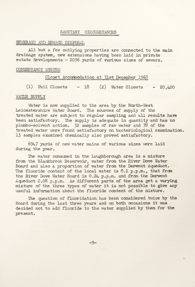 SANITARY CIRCUMSTANCES SEWERAGE ARP SEWAGE DISPOSAL All but a few outlying properties are connected to the main drainage system, new extensions having been laid in private estate developments - 2096 yards of various sizes of sewers. CONSERVANCY SYSTEM Closet Accommodation at 31s,t December 1968 (l) Ikil Closets - 18 (2) Water Closets - 20,400 WATER SUPPLY Water is now supplied to the area by the North-West Leicestershire Water Board. The sources of supply of the treated water are subject to regular sampling and all results have been satisfactory. The supply is adequate in quantity and has no plumbo-solvent action. 52 samples of raw water and 78 of the treated water were found satisfactory on bacteriological examination. 13 samples examined chemically also proved satisfactory. 6947 yards of new water mains of various sizes were laid during the year. The water consumed in the Loughborough area is a mixture frcm the Blackbrook Reservoir, water from the River Dove Water Board and also a proportion of water from the Derwent Aqueduct. The fluoride content of the local water is 0.1 p.p.m., that from the River Dove Water Board is 0.24 p.p.m. and from the Derwent Aqueduct 0.08 p.p.m. As different parts of the area get a varying mixture of the three types of water it is not possible to give any useful information about the fluoride content of the mixture. The question of fluoridation has been considered twice by the Board during the last three years and on both occasions it was decided not to add fluoride to the water supplied by them for the present. -9-