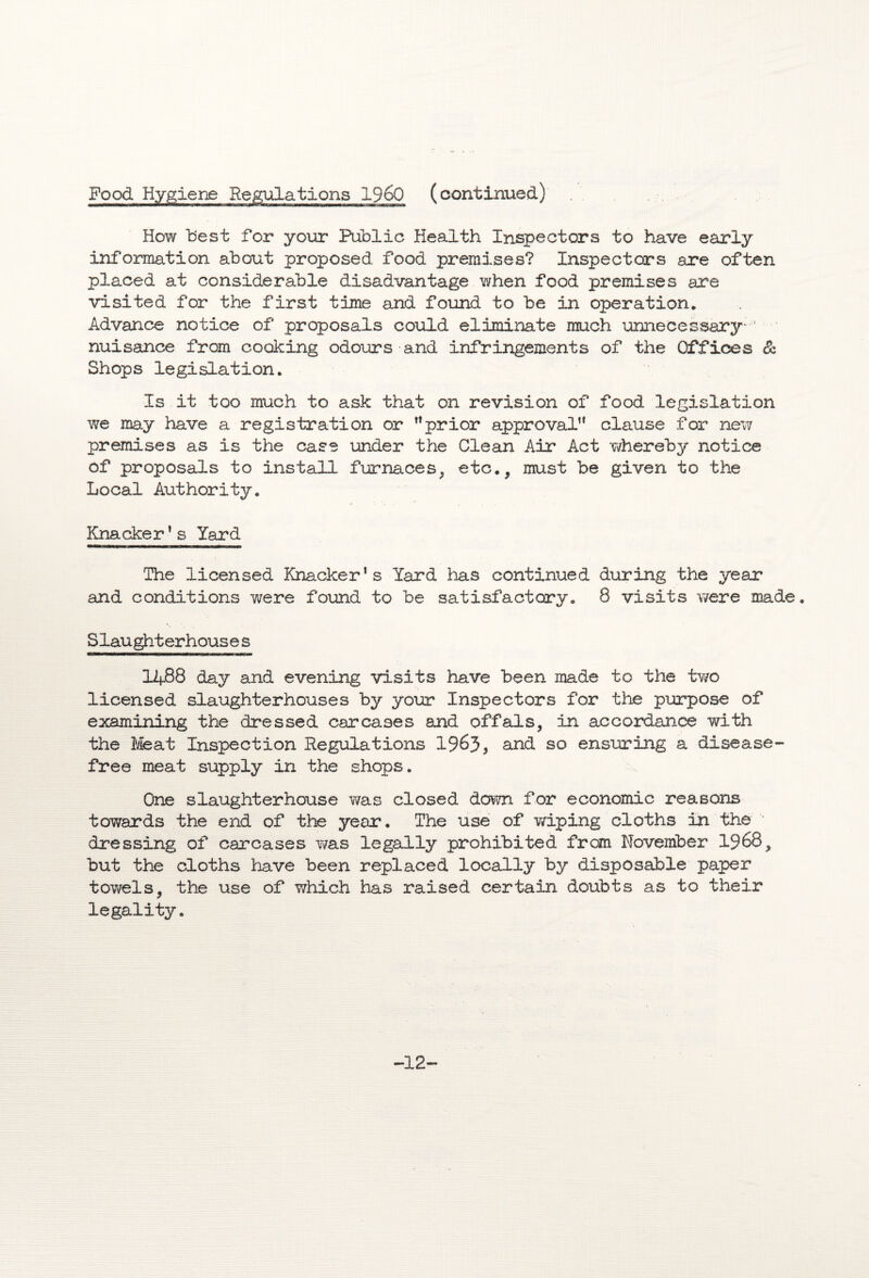 Food Hygiene Regulations I960 (continued) How best for your Public Health Inspectors to have early information about proposed food premises? Inspectors are often placed at considerable disadvantage when food premises are visited for the first time and found to be in operation. Advance notice of proposals could eliminate much unnecessary-1 nuisance from cooking odours and infringements of the Offices & Shops legislation. Is it too much to ask that on revision of food legislation we may have a registration or ”prior approval” clause for new premises as is the case -under the Clean Air Act whereby notice of proposals to install furnaces, etc., must be given to the Local Authority. Knacker1s Yard The licensed Knacker’s Yard has continued during the year and conditions were found to be satisfactory. 8 visits were made. Slaughterhouses 1488 day and evening visits have been made to the two licensed slaughterhouses by your Inspectors for the purpose of examining the dressed carcases and offals, in accordance with the Meat Inspection Regulations 19&3* an(^ 30 ensuring a disease- free meat supply in the shops. One slaughterhouse was closed down for economic reasons towards the end of the year. The use of wiping cloths in the dressing of carcases was legally prohibited from November 1968, but the cloths have been replaced locally by disposable paper towels, the use of which has raised certain doubts as to their legality. -12-