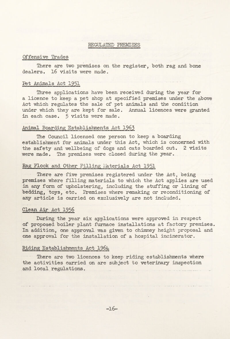 REGULATED TREMISES Offensive Trades There are two premises on the register, both rag and bone dealers, 16 visits were made. Bet Animals Act 1951 Three applications have been received during the year for a licence to keep a pet shop at specified premises under the above Act which regulates the sale of pet animals and the condition under which they are kept for sale. Annual licences were granted in each case. 5 visits were made, Animal Boarding Establishments Act 1963 The Council licensed one person to keep a boarding establishment for animals under this Act, which is concerned with the safety and wellbeing of dogs and cats boarded out, 2 visits were made. The premises v/ere closed during the year. Rag Flock and ;erials Act 1951 There are five premises registered under the Act, being premises where filling materials to which the Act applies are used in any form of upholstering, including the stuffing or lining of bedding, toys, etc. Premises v/here remaking or reconditioning of any article is carried on exclusively are not included. Clean Air Act 1956 During the year six applications were approved in respect of proposed boiler plant furnace installations at factory premises. In addition, one approval was given to chimney height proposal and one approval for the installation of a hospital incinerator. Riding Establishments Act 1964 There are two licences to keep riding establishments where the activities carried on are subject to veterinary inspection and local regulations „ . ... -16-