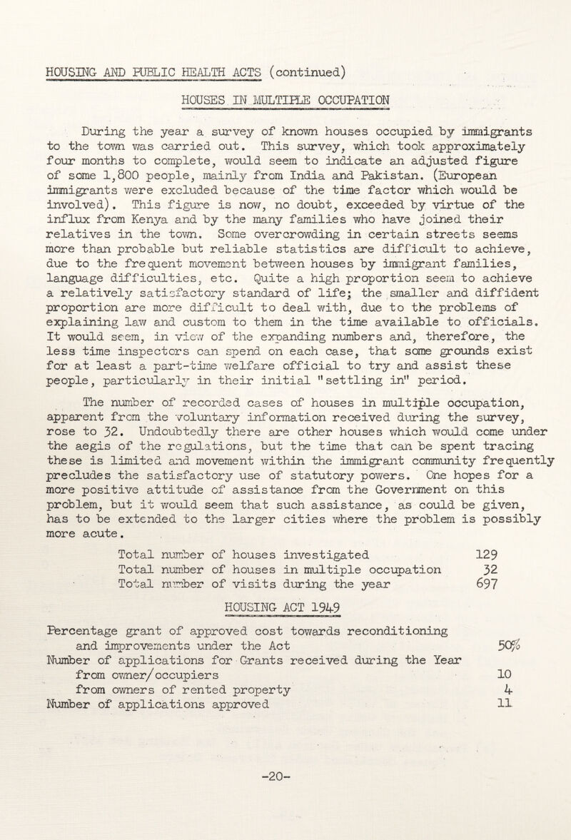 HOUSES IN MULTIPLE OCCUPATION During the year a survey of known houses occupied by immigrants to the town v/as carried out. This survey, which took approximately four months to complete, would seem to indicate an adjusted figure of some 1,800 people, mainly from India and Pakistan. (European immigrants were excluded because of the time factor which ?/ould be involved). This figure is no?/, no doubt, exceeded by virtue of the influx from Kenya and by the many families who have joined their relatives in the town. Some overcrowding in certain streets seems more than probable but reliable statistics are difficult to achieve, due to the frequent movement between houses by immigrant families, language difficulties, etc. Quite a high proportion seem to achieve a relatively satisfactory standard of life; the smaller and diffident proportion are more difficult to deal with, due to the problems of explaining law and custom to them in the time available to officials. It would seem, in view of the expanding numbers and, therefore, the less time inspectors can spend on each case, that sane grounds exist for at least a part-time welfare official to try and assist these people, particularly in their initial ” settling in,f period. The number of recorded cases of houses in multiple occupation, apparent from the voluntary information received during the survey, rose to 32. Undoubtedly there are other houses which would come under the aegis of the regulations, but the time that can be spent tracing these is limited and movement within the immigrant community frequently precludes the satisfactory use of statutory powers. One hopes for a more positive attitude of assistance from the Government on this problem, but it would seem that such assistance, as could be given, has to be extended to the larger cities where the problem is possibly more acute. Total number of houses investigated 129 Total number of houses in multiple occupation 32 Total number of visits during the year 697 HOUSING ACT 1949 Percentage grant of approved cost towards reconditioning and improvements under the Act Number of applications for Grants received during the Year from ovner/occupiers from owners of rented property Number of applications approved -20-