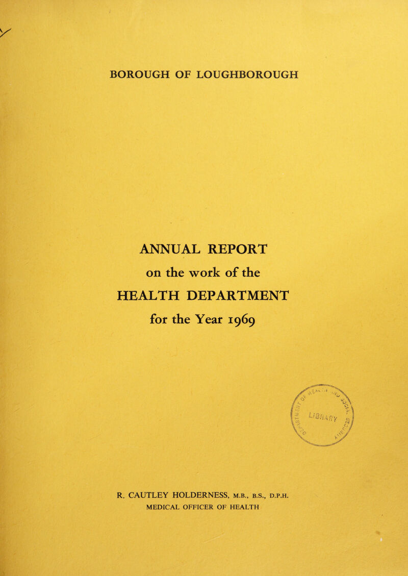 BOROUGH OF LOUGHBOROUGH ANNUAL REPORT on the work of the HEALTH DEPARTMENT for the Year 1969 R. CAUTLEY HOLDERNESS, m.b., b.s., d.p.h. MEDICAL OFFICER OF HEALTH
