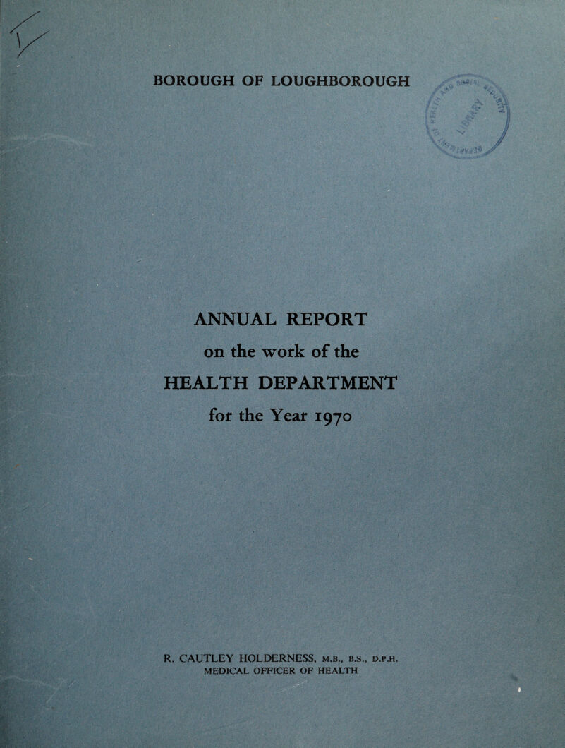 BOROUGH OF LOUGHBOROUGH ANNUAL REPORT on the work of the HEALTH DEPARTMENT for the Year 1970 R. CAUTLEY HOLDERNESS, m.b., b.s., d.p.h. MEDICAL OFFICER OF HEALTH