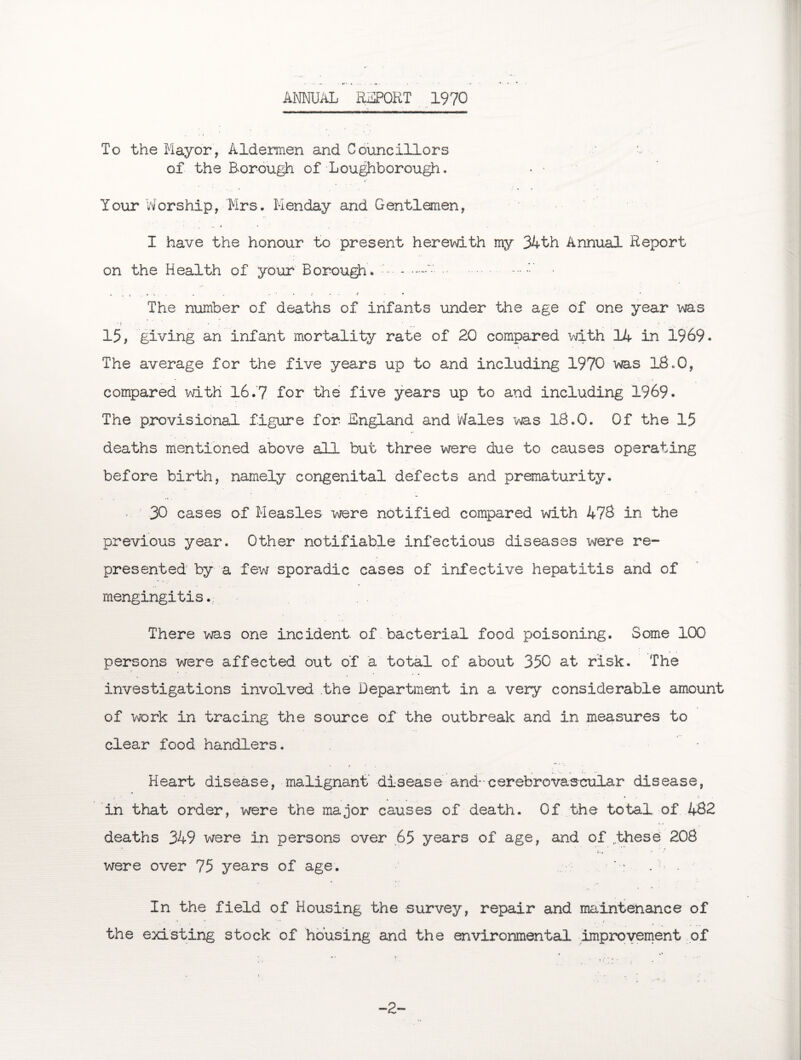 ANNUAL REPORT 1970 To the Mayor, Aldermen and Councillors ■•= of the B-orough of Loughborough. • - Your Worship, Mrs. Menday and Gentlemen, I have the honour to present herewith my 34th Annual Report on the Health of your Borough. .. -•••'•' • v i l » V , . , • ' • f »• •* * The number of deaths of infants under the age of one year was 15, giving an infant mortality rate of 20 compared with 14 in 1969. The average for the five years up to and including 1970 was 18.0, compared with 16.7 for the five years up to and including 1969. The provisional figure for England and Wales was 18.0. Of the 15 deaths mentioned above all but three were due to causes operating before birth, namely congenital defects and prematurity. 30 cases of Measles were notified compared with 478 in the previous year. Other notifiable infectious diseases were re¬ presented by a few sporadic cases of infective hepatitis and of mengingitis. There was one incident, of bacterial food poisoning. Some 100 persons were affected out of a total of about 350 at risk. The investigations involved the Department in a very considerable amount of work in tracing the source of the outbreak and in measures to clear food handlers. Heart disease, malignant disease and--cerebrovascular disease, in that order, were the major causes of death. Of the total of 482 deaths 349 were in persons over 65 years of age, and of these 208 were over 75 years of age. In the field of Housing the survey, repair and maintenance of the existing stock of housing and the environmental improvement of -2-