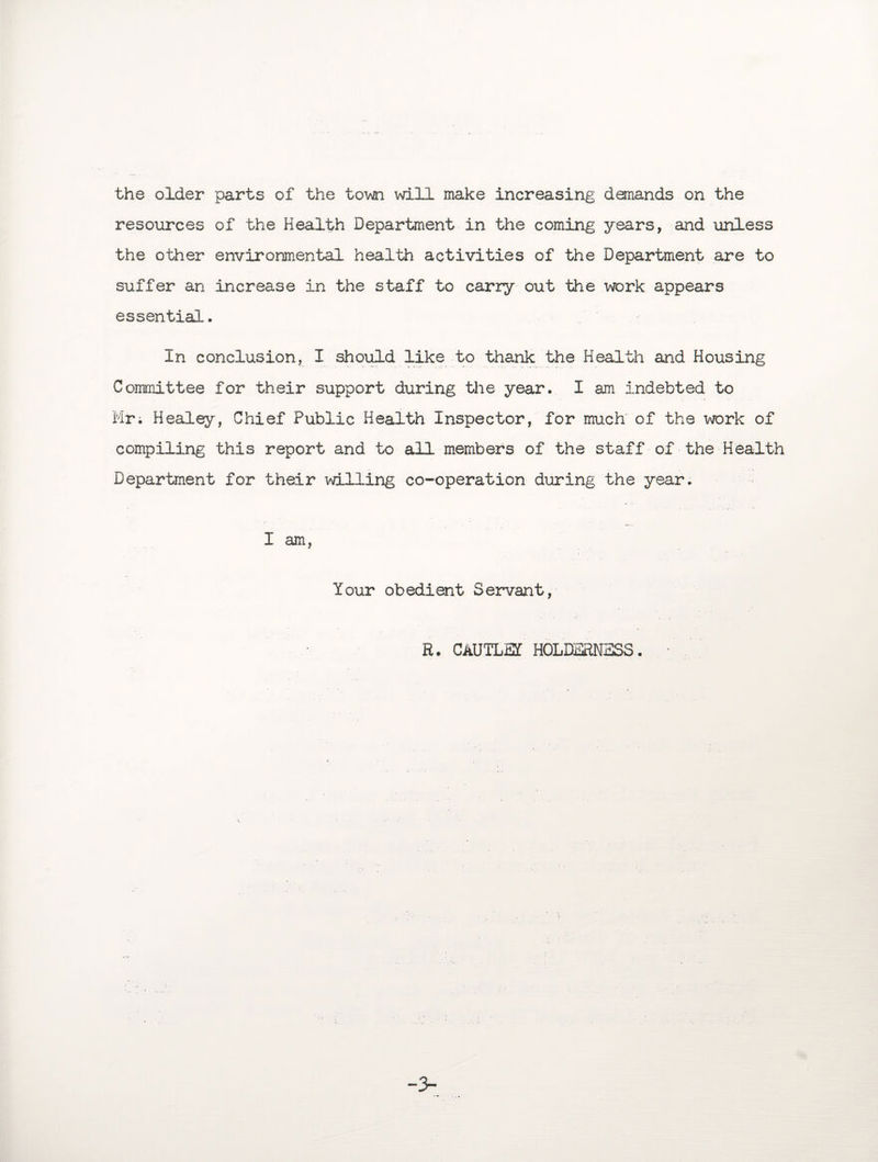 the older parts of the town will make increasing demands on the resources of the Health Department in the coming years, and unless the other environmental health activities of the Department are to suffer an increase in the staff to carry out the work appears essential. In conclusion, I should like to thank the Health and Housing Committee for their support during the year. I am Indebted to Mr. Healey, Chief Public Health Inspector, for much of the work of compiling this report and to all members of the staff of the Health Department for their willing co-operation during the year. I am, Your obedient Servant, R. CAUTLSf H0LDERN3SS. '