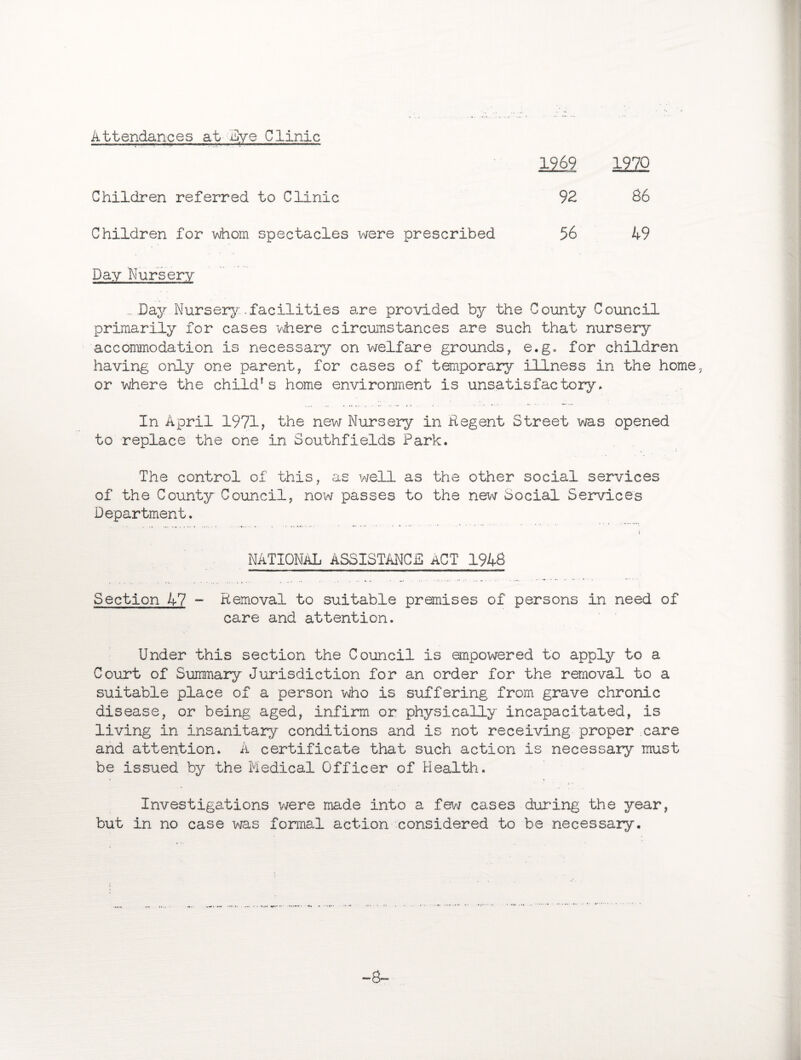 Attendances at Eye Clinic Children referred to Clinic Children for whom spectacles were prescribed 1969 1970 92 86 56 49 Day Nursery _.Day Nursery.-facilities are provided by the County Council primarily for cases where circumstances are such that nursery accommodation is necessary on welfare grounds, e.g. for children having only one parent, for cases of temporary illness in the home, or where the child’s home environment is unsatisfactory. In April 1971, the new Nursery in Regent Street was opened to replace the one in Southfields Park. The control of this, as well as the other social services of the County Council, now passes to the new Social Services Department. NATIONAL ASSISTANCE ACT 1948 Section 47 - Removal to suitable premises of persons in need of care and attention. Under this section the Council is empowered to apply to a Court of Summary Jurisdiction for an order for the removal to a suitable place of a person who is suffering from grave chronic disease, or being aged, infirm or physically incapacitated, is living in Insanitary conditions and is not receiving proper care and attention. A certificate that such action is necessary must be issued by the Medical Officer of Health. Investigations were made into a few cases during the year, but in no case was formal action considered to be necessary. -8-