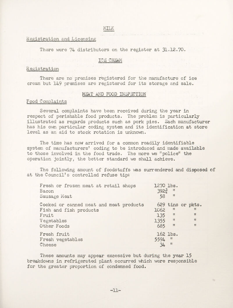 MILK Registration and Licensing There were 74 distributors on the register at 31*12.70. ICjS CRmi Registration There are no premises registered for the manufacture of ice cream but 149 premises are registered for its storage and sale. MEAT AND FOOD INSPECTION Food Complaints Several complaints have been received during the year in respect of perishable food products. The problem is particularly illustrated as regards products such as pork pies. Sach manufacturer has his own particular coding system and its identification at store level as an aid to stock rotation is unknown. The time has now arrived for a common readily identifiable system of manufacturers’ coding to be introduced and made available to those involved in the food trade. The more we ”police the operation jointly, the better standard we shall achieve. The following amount of foodstuffs was surrendered and disposed of at the Council’s controlled refuse tip; Fresh or frozen meat at retail shops 1270 lbs. Bacon 392! L 11 Sausage Meat 58 tl Cooked or canned meat and meat products 629 tins or pkts Fish and fish products 1062 M it Fruit 135 It ti V egetables 1355 1! 1! Other Foods 685 11 11 Fresh fruit 162 lbs. Fresh vegetables 5594 M Cheese 34 11 These amounts may appear excessive but during the year 15 breakdowns in refrigerated plant occurred which were responsible for the greater proportion of condemned food. -11'