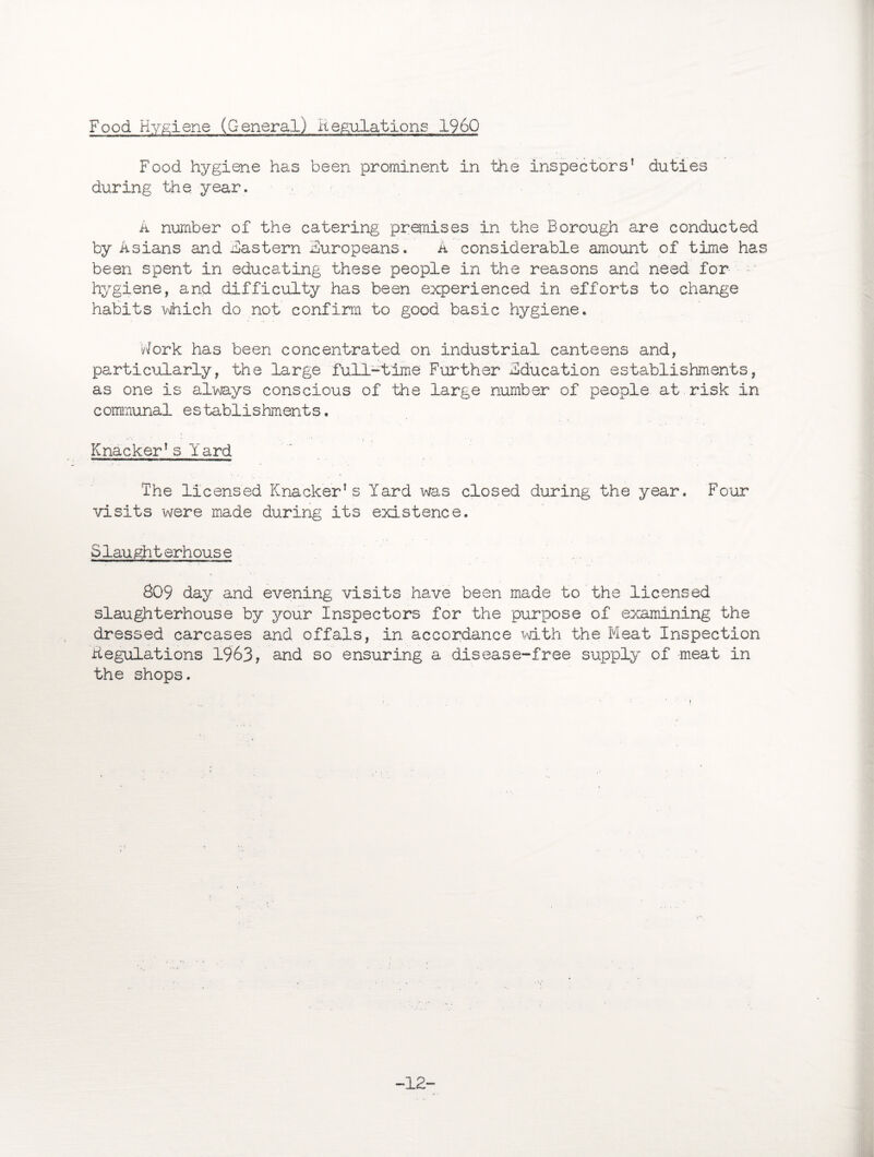 Food Hygiene (General) Regulations I960 Food hygiene has been prominent in the inspectors' duties during the. year. A number of the catering premises in the Borough are conducted by Asians and Eastern Europeans. A considerable amount of time has been spent in educating these people in the reasons and need for ~ hygiene, and difficulty has been experienced in efforts to change habits which do not confirm to good basic hygiene. Work has been concentrated on industrial canteens and, particularly, the large full-time Further Education establishments, as one is always conscious of the large number of people at risk in communal establishments. Knacker's Yard The licensed Knacker's Yard was closed during the year. Four visits were made during its existence. Slau gh t erhous e 809 day and evening visits have been made to the licensed slaughterhouse by your Inspectors for the purpose of examining the dressed carcases and offals, in accordance with the Meat Inspection Regulations 1963, and so ensuring a disease-free supply of meat in the shops. -12-