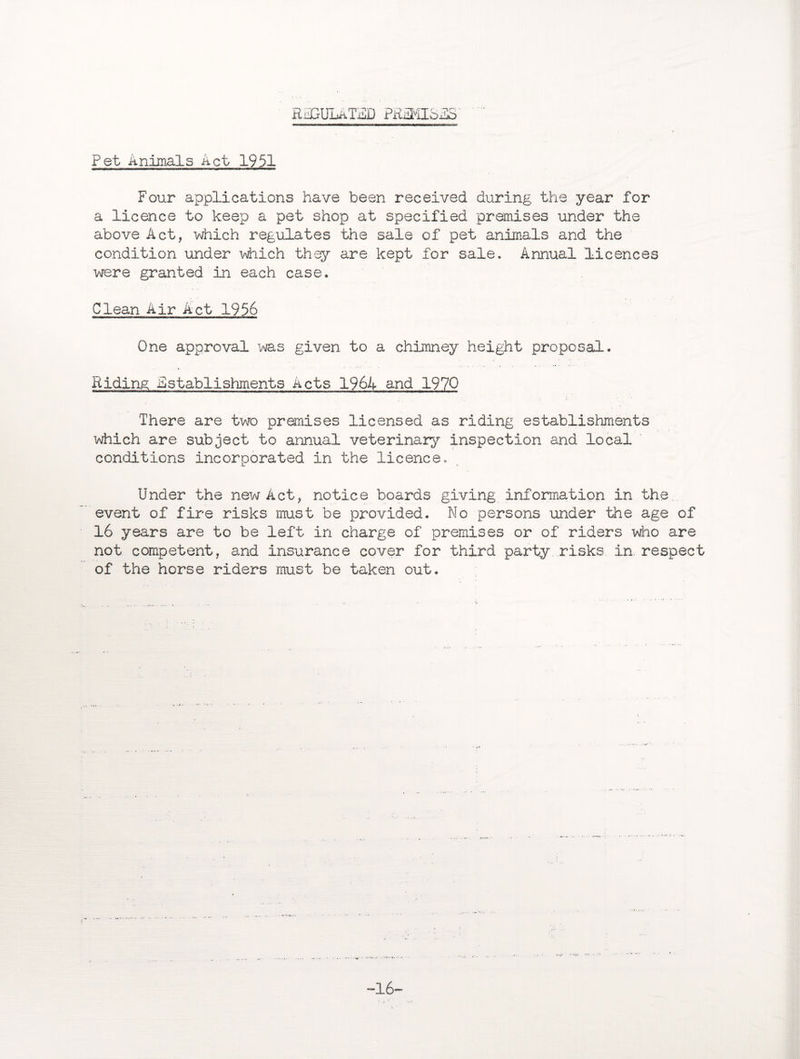 RiiGULATiHD PRFMIolS Pet Animals Act 1951 Four applications have been received during the year for a licence to keep a pet shop at specified premises under the above Act, which regulates the sale of pet animals and the condition under which they are kept for sale. Annual licences were granted in each case. Clean Air Act 1956 One approval was given to a chimney height proposal. Riding Establishments Acts 1964 and 1970 There are two premises licensed as riding establishments which are subject to annual veterinary inspection and local conditions incorporated in the licence. Under the new Act, notice boards giving information in the. event of fire risks must be provided. No persons under the age of 16 years are to be left in charge of premises or of riders who are not competent, and insurance cover for third party risks in. respect of the horse riders must be taken out. -16-