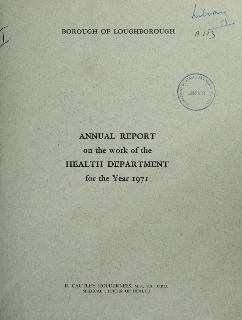 BOROUGH OF LOUGHBOROUGH I (\JH 4VT%s • (fix j i r> p n *n v ^ i J L 1 1 1/ i • 4 ' » ^ J. . c'~ ANNUAL REPORT . - . _!•{ | 1 •• . ‘ ^ i  ‘ i i' \ ; . / -•v v :! i y. 1 v . ; :jt® ■ i -r - =. - ? on the work of the HEALTH DEPARTMENT <v . \ --t - V\ - ‘ / n ' \ _V\ 'A- ja:> for the Year 1971 R. CAUTLEY HOLDERNESS, m.b., b.s., d.p.h. MEDICAL OFFICER OF HEALTH I