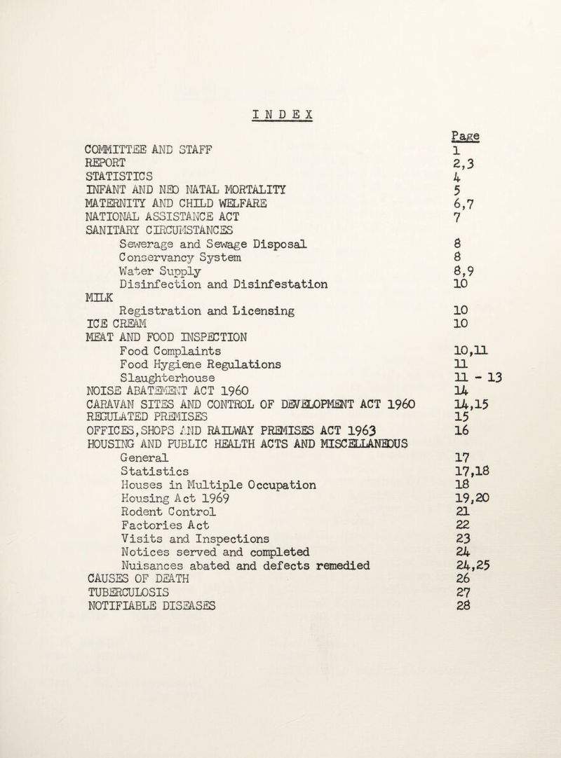 INDEX Page COMMITTEE AND STAFF 1 REPORT 2,3 STATISTICS 4 INFANT AND NEO NATAL MORTALITY 5 MATERNITY AND CHILD WELFARE 6,7 NATIONAL ASSISTANCE ACT 7 SANITARY CIRCUMSTANCES Sewerage and Sewage Disposal 8 Conservancy System 8 Water Supply 8,9 Disinfection and Disinfestation 10 MILK Registration and Licensing 10 ICE CREAM 10 MEAT AND FOOD INSPECTION F ood Complaints 10,11 Food Hygiene Regulations 11 Slaughterhouse 11-13 NOISE ABATEMENT ACT I960 14 CARAVAN SITES AND CONTROL OF DEVELOPMENT ACT I960 14,15 REGULATED PREMISES 15 OFFICES,SHOPS AND RAILWAY PREMISES ACT 1963 16 HOUSING AND PUBLIC HEALTH ACTS AND MISCELLANEOUS General 17 Statistics 17,18 Houses in Multiple Occupation 18 Housing Act 1969 19,20 Rodent Control 21 Factories Act 22 Visits and Inspections 23 Notices served and completed 24 Nuisances abated and defects remedied 24,25 CAUSES OF DEATH 26 TUBERCULOSIS 27 NOTIFIABLE DISEASES 28