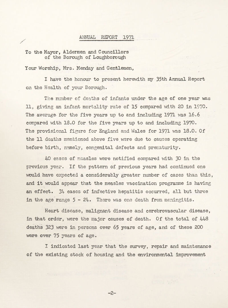ANNUAL REPORT 1971 To the Mayor, Aldermen and Councillors of the Borough of Loughborough Your Worship, Mrs. Menday and Gentlemen, I have the honour to present herewith my 35th Annual Report on the Health of your Borough. The number of deaths of infants under the age of one year was 11, giving an infant mortality rate of 15 compared with 20 in 1970. The average- for the five years up to and including 1971 was 16.6 compared with 13.0 for the five years up to and including 1970. The provisional figure for England and Wales for 1971 was 18.0, Of the 11 deaths mentioned above five were due to causes operating before birth, namely, congenital defects and prematurity. 40 cases of measles were notified compared with 30 in the previous year. If the pattern of previous years had continued one would have expected a considerably greater number of cases than this, and it would appear that the measles vaccination programme is having an effect. 34 cases of infective hepatitis occurred, all but three in the age range 5 - 24. There was one death from meningitis. Heart disease, malignant disease and cerebrovascular disease, in that order, were the major causes of death. Of the total of 448 deaths 323 were in persons over 65 years of age, and of these 200 were over 75 years of age. I indicated last year that the survey, repair and maintenance of the existing stock of housing and the environmental improvement -2-