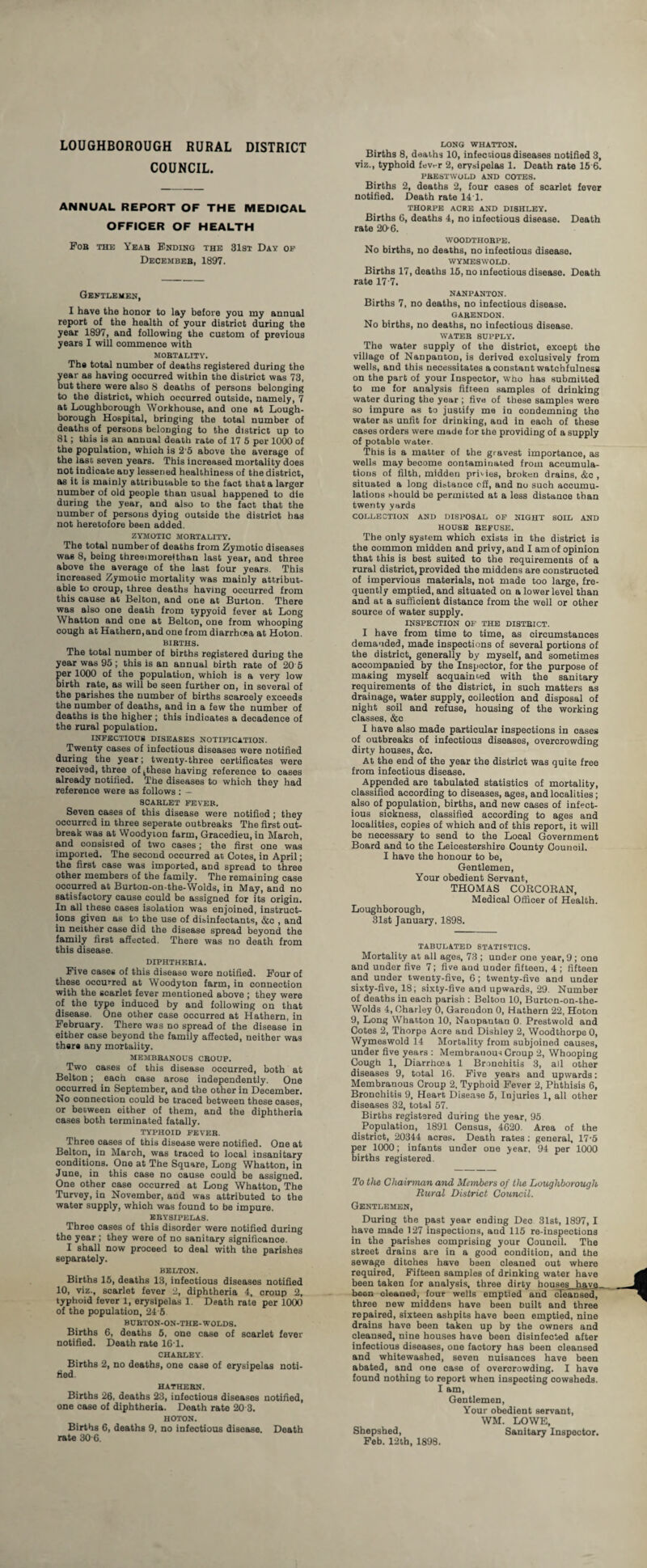 LOUGHBOROUGH RURAL DISTRICT COUNCIL. ANNUAL REPORT OF THE MEDICAL OFFICER OF HEALTH Fob the Yeab Ending the 31st Day of December, 1897. Gentlemen, I have the honor to lay before you my annual report of the health of your distriot during the year 1897, and following the custom of previous years I will commence with MOBTALITY. The total number of deaths registered during the ear as having occurred within the district was 73, ut there were also 8 deaths of persons belonging to the district, which occurred outside, namely, 7 at Loughborough Workhouse, and one at Lough¬ borough Hospital, bringing the total number of deaths of persons belonging to the district up to 81; this is an annual death rate of 17 5 per 1000 of the population, which is 2‘5 above the average of the last seven years. This increased mortality does not indicate auy lessened healthiness of the district, as it is mainly attributable to the faot that a larger number of old people than usual happened to die during the year, and also to the fact that the number of persons dying outside the district has not heretofore been added. ZYMOTIC MOBTALITY. The total number of deaths from Zymotic diseases was 8, being threeimorefthan last year, and three above the average of the last four years. This increased Zymotic mortality was maiDly attribut¬ able to croup, three deaths having occurred from this cause at Belton, and one at Burton. There was also one death from typyoid fever at Long Whatton and one at Belton, one from whooping cough at Kathern,and one from diarrhoea at Hoton. BIBTHS. The total number of births registered during the year was 95 ; this is an annual birth rate of 20 5 er 1000 of the population, which is a very low irth rate, as will be seen further on, in several of the parishes the number of births scarcely exceeds the number of deaths, and in a few the number of deaths is the higher; this indicates a decadence of the rural population. INFECTIOU8 DISEASES NOTIFICATION. Twenty cases of infectious diseases were notified during the year; twenty-three certificates were received, three of ,these having reference to oases already notified. The diseases to which they had reference were as follows : — SCARLET FEVER. Seven cases of this disease were notifiod ; they occurred in three seperate outbreaks The first out¬ break was at Woodyton farm, Gracedieu, in March, and consisted of two cases; the first one was imported. The second occurred at Cotes, in April; the first case was imported, and spread to three other members of the family. The remaining case occurred at Burton-on-the-Wolds, in May, and no satisfactory cause could be assigned for its origin. In all these oases isolation was enjoined, instruct¬ ions given as to the use of disinfectants, &c , and in neither case did the disease spread beyond the family first affected. There was no death from this disease. DIPHTHERIA. Five cases of this disease were notified. Four of these ocourred at Woodyton farm, in connection with the scarlet fever mentioned above ; they were of the type induced by and following on that disease. One other case occurred at Hathern, in February. There was no spread of the disease in either case beyond the family affected, neither was there any mortality. MEMBRANOUS CROUP. Two cases of this disease occurred, both at Belton; each case arose independently. One occurred in September, and the other in December. No connection could be traced between these cases, or between either of them, and the diphtheria cases both terminated fatally. TYPHOID FEVER. Three oases of this disease were notified. One at Belton, in March, was traced to local insanitary conditions. One at The Square, Long Whatton, in June, in this case no cause could be assigned. One other case occurred at Long Whatton, The Turvey, in November, and was attributed to the water supply, which was found to be impure. ERYSIPELAS. Three cases of this disorder were notified during the year ; they were of no sanitary significance. I shall now proceed to deal with the parishes separately. BELTON. Births 15, deaths 13, infeotious diseases notified 10, viz., scarlet fever 2, diphtheria 4, croup 2, typhoid fever 1, erysipelas 1. Death rate per 1000 of the population, 24 5 BUBTON-ON-THE-WOLDS. Births 6, deaths 5, one case of scarlet fever notified. Death rate 161. CHARLEY. Births 2, no deaths, one case of erysipelas noti¬ fied. HATHEBN. Births 26, deaths 23, infectious diseases notified, one case of diphtheria. Death rate 20 3. HOTON. Births 6, deaths 9, no infectious disease. Death rate 30 6. LONG WHATTON. Births 8, deaths 10, infectious diseases notified 3, viz., typhoid fev,-r 2, erysipelas 1. Death rate 15 6. PRESTWOLD AND COTES. Births 2, deaths 2, four cases of scarlet fever notified. Death rate 141. THORPE ACRE AND DISHLEY. Births 6, deaths 4, no infectious disease. Death rate 20-6. WOODTHOBPE. No births, no deaths, no infeotious disease. WYMESWOLD. Births 17, deaths 15, no infectious disease. Death rate 17-7. NANPANTON. Births 7, no deaths, no infectious disease. GABENDON. No births, no deaths, no infeotious disease. WATER SUPPLY. The water supply of the distriot, except the village of Nanpanton, is derived exclusively from wells, and this necessitates a constant watchfulness on the part of your Inspector, who has submitted to me for analysis fifteen samples of drinking water during the year ; live of these samples were so impure as to justify me in condemning the water as unfit for drinking, and in eaoh of these cases orders were made for the providing of a supply of potable water. This is a matter of the gravest importance, as wells may become contaminated from accumula¬ tions of filth, midden privies, broken drains, &o , situated a long distance off, and no such accumu¬ lations should be permitted at a less distance than twenty yards COLLECTION AND DISPOSAL OF NIGHT SOIL AND HOUSE REFUSE. The only system which exists in the district is the common midden and privy, and I am of opinion that this is best suited to the requirements of a rural district, provided the middens are constructed of impervious materials, not made too large, fre¬ quently emptied, and situated on a lower level than and at a sufficient distance from the well or other source of water supply. INSPECTION OF THE DISTRICT. I have from time to time, as circumstances demanded, made inspections of several portions of the district, generally by myself, and sometimes accompanied by the Inspector, for the purpose of maxing myself acquainted with the sanitary requirements of the district, in such matters as drainage, water supply, collection and disposal of night soil and refuse, housing of the working classes, &c I have also made particular inspections in cases of outbreaks of infectious diseases, overcrowding dirty houses, &c. At the end of the year the district was quite free from infectious disease. Appended are tabulated statistics of mortality, classified according to diseases, ages, and localities; also of population, births, and new cases of infect¬ ious sickness, classified according to ages and localities, copies of which and of this report, it will be necessary to send to the Local Government Board and to the Leicestershire County Council. I have the honour to be, Gentlemen, Your obedient Servant, THOMAS CORCORAN, Medical Officer of Health. Loughborough, 31st January, 1898. TABULATED STATISTICS. Mortality at all ages, 73 ; under one year, 9 ; one and under five 7; five and under fifteen, 4 ; fifteen and under twenty-five, 6; twenty-five and under sixty-five, 18; sixty-five and upwards, 29. Number of deaths in each parish : Belton 10, Burton-on-the- Wolds 4, Charley 0, Garendon 0, Hathern 22, Hoton 9, Long Whatton 10, Nanpantan 0. Prestwold and Cotes 2, Thorpe Acre and Dishley 2, Woodthorpe 0, Wymeswold 14 Mortality from subjoined causes, under five years : Membranous Croup 2, Whooping Cough 1, Diarrhoea, 1 Bronchitis 3, all other diseases 9, total 16. Five years and upwards: Membranous Croup 2, Typhoid Fever 2, Phthisis 6, Bronchitis 9, Heart Disease 5, Injuries 1, all other diseases 32, total 57. Births registered during the year, 95 Population, 1891 Census, 4620. Area of the district, 20344 acres. Death rates : general, 17-5 per 1000; infants under one year, 94 per 1000 births registered. To the Chairman and Members of the Loughborough Rural District Council. Gentlemen, During the past year ending Dec 31st, 1897, I have made 127 inspections, and 115 re-inspections in the parishes comprising your Counoil. The street drains are in a good condition, and the sewage ditches have been cleaned out where required, Fifteen samples of drinking water have been taken for analysis, three dirty houses have. been cleaned, four wells emptied and cleansed, three new middens have been built and three repaired, sixteen ashpits have been emptied, nine drains have been taken up by the owners and cleansed, nine houses have been disinfected after infectious diseases, one factory has been oleansed and whitewashed, seven nuisances have been abated, and one case of overorowding. I have found nothing to report when inspecting cowsheds. I am, Gentlemen, Your obedient servant, WM. LOWE, Shepshed, Sanitary Inspector. Feb. 12th, 1898.