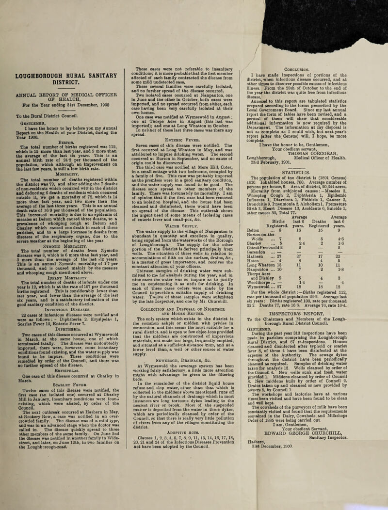 LOUGHBOROUGH RURAL SANITARY DISTRICT. ANNUAL REPORT OP MEDICAL OFFICER OF HEALTH, For the Year ending 31st Deoember, 1900 To the Rural District Counoil. Gentlemen, I have the honor to lay before you my Annual Report on the Health of your Distriot, during tbe Year 1900. Bibths. The total number of births registered was 112, which is 15 more than last year, and 9 more than the average of the last six years. This is an annual birth rate of 24 2 per thousand of the population, whioh although an improvement on the last few years, is still a low birth rate. Mortality. The total number of deaths registered within the distriot was 79, and after adding the 7 deaths of non-residents whioh ooourred within the distriot and deducting 6 deaths of residents which ooourred outside it, we get a mortality of 78, which is 14 more than last year, and two more than the average of the last three years. This is an annual death rate of 16 9 per thousand of the population. This increased mortality is due to an epidemio of measles at Belton which caused three deaths, to a prevalence of whooping oough at Belton and Charley whioh caused one death in each of these parishes, and to a large increase in deaths from diseases of the respiratory organs, due to the severe weather at the beginning of the year. Zymotic Mortality. The total number of deaths from Zymotic diseases was 8, which is 6 more than last year, and 3 more than the average of the last Gx years. This is an annual Zymotio mortality of 1 7 per thousand, and is oaused mainly by the measles and whooping oough mentioned above. Infant Mortality. The total number of deaths of infants under one year is 12, which is at the rate of 107 per thousand births registered This is considerably lower than last year, and lower than the average of the last six years, and is a satisfactory indication of the good sanitary condition of the distriot. Infectious Diseases. 22 cases of infeotious diseases were notified and were as follows : - Diphtheria 2. Erysipelas 1, Scarlet Fever 12, Enterio Fever 7. Diphtheria. Two oases of this disease occurred at Wymeswold in March, at the same house, one of which terminated fatally. The disease was undoubtedly imported, there were, however, some insanitary conditions found existing, and the water supply was found to be impure. These conditions were remedied by order of the Counoil, and tbtre was no further spread of the disease. Erysipelas. One case of this disease occurred at Charley in March. Scarlet Fever. Twelve oases of this disease were notified, the first case (an isolated one) occurred at Charley Mill in January, insanitary conditions were founu existing, whioh were abated, by order of the Counoil. The next outbreak occurred at Hathern in May, at Rookery Row, a oase was notified in an over¬ crowded family. The disease was of a mild type, and was in an advanced stage when the doctor was called in. The disease quiokly spread to three other members of the same family. On June 2nd the disease was notified in another family in Wide- street, and later, on June 12tb, in two families on the Loughborough-road. These oases were not referable to insanitary conditions; it is more probable that the first member afieoted of eaoh family oontraoted the disease from some mild undetected oase. These several families were oarefully isolated, and no further spread of the disease ooourred. Two isolated oases ooourred at Nanpanton, one in June and the other in Ootober, both oases were imported, and no spread ooourred from either, each case having been very carefully isolated at their own homes. One oase was notified at Wymeswold in August ; one at Thorpe Aore in August (this last was imported); and one at Long Whatton In October. In neither of these last three oases was there any spread. Enteric Fever. Seven oases of this disease were notified The first oocurred at Long Whatton in May, and was attributed to impure drinking water. The second ooourred at Burton in September, and no cause of origin oould be discovered. The third oase was notified at Mere Hill, Cotes, in a small cottage with two bedrooms, oooupied by a family of five. This case was probably imported as the premises were in a good sanitary condition, and the water supply was found to be good. The disease soon spread to other members of the family. There was fortunately no mortality. I am of opinion that if the first oase had been removed to an isolation hospital, and the house had been cleansed and disinfected, there would have been no spread of the disease. This outbreak shows the urgent need of some means of isolating cases of enterio fever and small-pox, &o. Water Supply. The water supply to the village of Nanpanton is abundant in quantity and excellent in quality, being supplied from the waterworks of the Borough of Loughborough. The supply for the other portion of the Distriot is derived principally from wells. The situation of these wells in relation to accumulations of filth on the surface, drains, &o., is a matter of great importance, and receives the oonstant attention of your officers. Thirteen samples of dtinkiog water were sub¬ mitted to me for analysis during the year, and in nine cases the water was so impuie as to justify me in condemning it as unfit for drinking. In eaoh of these cases orders were made by the Council to provide a suitable supply of drinking water. Twelve of these samples were submitted by the late Inspector, ana one by Mr. Churchill. Collection and Disposal of Nightsoil and House Refuse. The only system which exists in the distriot is the common ashpit or midden with privies in connection, and this seems the most suitable for a rural distriot, and is open to few objections provided that the middens are oonstruoted of impervious material, not made too large, frequently emptied, and situated at a sufficient distance from, and at a lower level than, a well or other source of water supply. Sewerage, Drainage, &c. At Wymeswold the sewerage system has been working fairly satisfactory, a little more attention might with advantage be given to the filtering beds. In the remainder of the distriot liquid house refuse and slop water, other than that whioh is oolleoted io the middens above mentioned, runs off by the natural channels of drainage whioh in most instances are long tortuous dykes leading to tbe nearest river or brook. Most of the suspended matier is deposited from the water in the=e dykes, whioh are periodically cleansed by order of the Council, so that there is really very little pollution cf rivers from any of the villages constituting the distriot. Adoptive Acts. Clauses 1, 2, 3. 4, 5, 7, 8. 9, 11, 13, 14, 16, 17, 18, 20, 21 and 24 of the Infeotious Diseases Prevention Aot have been adopted by the Counoil. / Conclusion. I have made inspections of portions of the distriot, when infectious disease oocurred, and at other times to disoover possible causes of infeotious illness. From the 28th of October to the end of the year the district was quite free from infeotious disease. Annexed to this report are tabulated statistics prepared aocordiDg to the forms prescribed by the Local Government Board. Since my last annual report the form of tables have been revised, and a perusal of them will shew that considerable additional information is now required by the Department. The information at my disposal is not as oomplete as I oould wish, but next year’s report (after the Census) will, I hope, be more oomplete. I have the honor to be, Gentlemen, Your obedient servant, THOMAS CORCORAN, Loughborough, Medioal Offioer of Health. 23rd February, 1901. STATISTICS. The population of tne distriot is (1891 Census) 4620. Inhabited houses, 760. Average number of persons per house, 6. Area of district, 20,344 aores. Mortality from subjoined causes : —Measles 3, Whooping Cough 2, Diphtheria 1, Epidemio Influenza 1, Diarrhoea 1, Phthisis 1, Canoer 3, Bronohitis 9, Pneumonia 2, Aloholism 1, Premature Birth 3, Heart Disease 13, Accidents 6, Suioide 1, other causes 30, Total 77. Average Average Births Registered. Belton ... 8 Burton-on-the Wolds ... 7 Charley ... 5 Cotes&Prestwold 2 Garendon ... — Hathern ... 27 Hoton ... 4 Long Whatton 13 Nanpanton ... 10 Thorpe Aore and Dishley 9 Woodthorpe ... — Wymeswold ... 27 last 6 years. 16 8 24 2 27 8 11 7 5 14 18 Deaths Registered 15 5 2 17 4 10 2 18 last 6 years. 9 4-6 1-6 2 22 5 11 1-8 12 For the whole distriotBirths registered 112, rate per thousand of population 24 2. Average last six years : Births registered 103, rate per thousand 22 2. Deaths 77, rate 16-6. Average 76, rate 16-4. IMSPECTOR’S REPORT. To the Chairman and Members of the Lough¬ borough Rural Distriot Council. Gentlemen, During the past year 313 inspections have been made in parishes comprising the Loughborough Rural Distriot, and 87 re-inspeotions. Houses cleansed and disinfected after typhoid or scarlet fever 8, of these 4 have been disinfeoted at the expense of the Authority. The sewage dykes throughout the distriot have been periodically cleansed as required. Samples of drinking water taken for analysis 13. Wells cleansed by order of the Counoil 4. New wells sunk and fresh water provided 1. Middens oleansed by order of Counoil 8. New middens built by order of Counoil 2. Drains taken up and oleansed or new provided by owners 8, by Counoil 1. The workshops and factories have at various times been visited and have been found to be clean and well kept. The cowsheds of the purveyors of milk have been constantly visited and found that the requirements contained in the Dairy, Cowsheds, and Milkshops Order of 1885 were being carried out. I am, Gentlemen, Your obedient Servant, EDWARD GEORGE CHURCHILL, Sanitary Inspector. Hathern, 31st December, I960