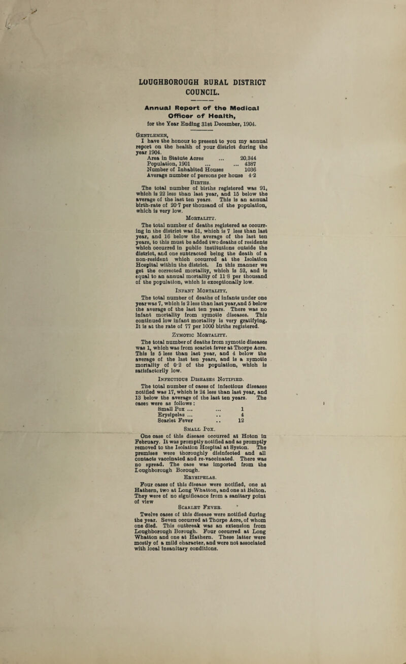 LOUGHBOROUGH RURAL DISTRICT COUNCIL. Annual Report of the Medical Officer of Health, for the Year Ending 31st Deoember, 1904. Gentlemen, I have the honour to present to you my annual report on the health of your distriot during the year 1904. Area in Statute Aores ... 20,344 Population, 1901 ... ... 4387 Number of Inhabited Houses 1036 Average number of persons per house 4'2 Bibths. The total number of births registered was 91, whloh is 22 less than last year, and 15 below the average of the last ten years. This 1b an annual birth-rate of 20 7 per thousand of the population, which is very low. Mobtality. The total number of deaths registered as ooourr- ing in the distriot was 51, whioh is 7 less than last year, and 16 below the average of the last ten years, to this must be added two deaths of residents whloh ooourred in publio Institutions outside the distriot, and one subtraoted being the death of a non-resident whioh ooourred at the Isolation Hospital within the distriot. In this manner we get the oorreoted mortality, whloh is 52, and is equal to an annual mortality of 118 per thousand of the population, whioh is exceptionally low. Infant Mortality. The total number of deaths of infants under one year was 7, wbioh is 2 less than last year,and 5 below the average of the last ten years. There was no Infant mortality from zymotio diseases. This oontinued low infant mortality is very gratifying, It is at the rate of 77 per 1000 births registered. Zymotic Mobtality. The total number of deaths from zymotio diseases was 1, wbioh was from soarlet fever at Thorpe Aore. This is 5 less than last year, and 4 below the average of the last ten years, and is a zymotio mortality of 0'2 of the population, whioh is satisfactorily low. Infectious Diseases Notified. The total number of oases of infeotious diseases notified was 17, whioh is 24 less than laBt year, and 13 below the average of the last ten years. The oases were as follows : Small Pox ... ... 1 Erysipelas ... .. 4 Soarlet Fever .. 12 Small Pox. One oase of this disease ooourred at Hoton in February. It was promptly notified and as promptly removed to the Isolation Hospital at Syston. The premises were thoroughly dlsinfeoted and all contaots vaooinated and re-vaooinated. There was no spread, The oase was imported from the Loughborough Borough. Ebysipelas. Four oases of this disease were notified, one at Hathern, two at Long Whatton, and one at Belton. They were of no significance from a sanitary point of view Scarlet Feveb. Twelve oases of this disease were notified during the year. Seven ooourred at Thorpe Aore, of whom one died. This outbreak was an extension from Loughborough Borough. Four ooourred at Long Whatton and one at Hathern. These latter were mostly of a mild oharaoter, and were not assooiated with looal insanitary conditions.