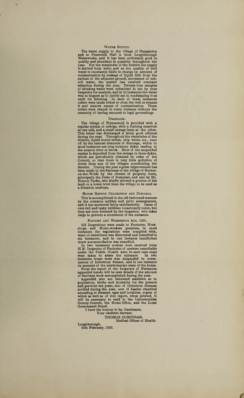 Wateb Supply, The water supply to the village of Nanpanton and to Prestwold Hail is from Loughborough Waterworks, and it has been uniformily good in quality and abundant in quantity throughout the year. For the remainder of the district the supply is derived from wells, and as the quality of well water is constantly liable to ohange on aooount of contamination by soakage of liquid filth from the surfaoe of the adjaoent ground, movement of sub¬ soil water, the matter has reoelved oonstant attention during the year. Twenty-four samples of drinking water were submitted to me by your Inspector for analysis, and in 15 instances the water was so Impure as to justify me in condemning it as unfit for drinking. In eaoh of these instanoes orders were made either to dose the well or cleanse it and remove oauses of contamination. These orders were obeyed in every instanoe without the necessity of having reoourse to legal proceedings. Drainage. The village of Wymeswold is provided with a regular system of sewage, with a flushing reservoir at one end, and a small sewage farm at the other. This latter has discharged a fairly good effluent during the year. Throughout the remainder of the district, liquid house refuse, slop water, eto., runs off by the natural ohannels of drainage, whioh in most instanoes are long tortuous dykes leading to the nearest river or brook. Most of the suspended matter is deposited from the sewage in these dykes, whioh are periodically deansed by order of the Counoll, so that there is very little pollution of rivers from any of the villages constituting the district. During the year a great improvement has been made in the drainage of the village of Burton- on-the-Wolds by the owners of property there, principally the Duke of Somerset, and also by Mr. Hussey Packs, who kindly allowed a portion of his land on a lower level than the village to be used as a filtration medium. House Refuse Collection and Disposal. This is aooomplished in the old-fashioned manner by the oommon midden and privy arrangement, and it has answered fairly satisfactorily. Cases of over-full and leaky middens occasionally ocour, but they are soon deteoted by the inspector, who takes steps to prevent a reourrenoe of the nuisance. Factory and Workshops Act, 1901. 333 Inspections were made to Factories, Work shops, and Home-workers premises, in most instanoes the regulations were oomplied with, want of cleanliness was discovered and remedied in six instanoes, and in one instanoe insufficient closet aooommodation was remedied. In two instanoes notioes were reoeived from H M. Inspector of Factories of matters iemediable under the Publio Health Aots, in eaoh case steps were taken to abate the nuisaDoe In two instanoes home work was suspended in oonse- quenoe of Infeotious disease, and in one instanoe on aooount of the unwholesome state of the house. From the report of the Inspector of Nuisanoes appended hereto will be seen details of the amount of Sanitary work aooomplished during the year. Appended also are tabulated statistics as to population, births and mortality for the present and previous ten years, also of Infeotious diseases notified during the year, and of deaths classified aooording to diseases, ages and localities, copies of whioh as well as of this report, when printed, it will be neoessary to send to the Leicestershire County Counoil, the Home Offioe, and the Looal Government Board. I have the honour to be, Gentlemen, Your obedient Servant, THOMA8 CORCORAN, Medloal Officer of Health Loughborough, 20th February, 1905.