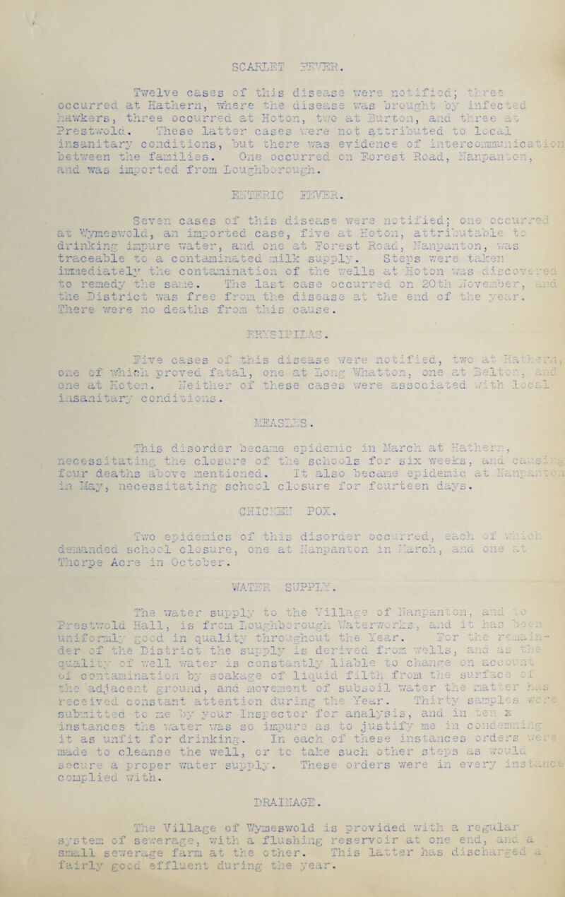 * SCARLET EE1 occurred at Ha them, where the disea; hawkers, three occurred at Hoton, tw< Prestwold. These latter cases were insanitary conditions, but there was between the families. One occurred and was imported from Loughborough. • e were notified; th. re e e was brought by infected at Burton, and three at not attributed t o local evidence of inte rcommunicat on Porest Road, ilanpaneon, E.TTEEIC EEVER.. Seven cases of this disease were not: :iea; one Y ft at Wymeswold, an imported case, five at Hoton, attributable t drinking impure water, and on? forest Road, no; .on traceable to a contaminated milk supply. Stews were taken immediately the contamination of the wells at Hoton was ciiscov* VY dC- O The last case occurred on 20th Hoveinbe: to remedy the same, the District was free from the disease at the end of the year. There were no deaths from this cause. ERYSIPILAS. of 1 red and Rive cases one of which proved faaa one at Hoton. neither insanitary conditions. 1, of s disease v; one at Lone sre not: What ton. f =d, two at net o at Belt on; ;rn C-*> i 1 S_V These cases were associated with loc; measles This disorder became epidemic in March at Ha them, necessitating the closure of the schools for six weeks, and cansi: . four deaths above mentioned. It also became epidemic at Eanparto. May, necessitating school closure for fourteen days. m Ma: CH Thryvit Id- -Uil. POX Two epidemics demanded school closure Thorpe Acre in October. of this disorder occurred, each one at ITanpanton in March, and of winch one at WATER SUPPLY. The water supply to the Village of ITanpanton, Prestwold Hall, is from Loughborougi rcnly good in quality throughout der of the Distr quality of well water is constantly oi contamination \7at< uid i' ... ri Ci»i i d<_ is derived 1'3 f** A : O Co.fcldO y of' d' ± adjacent gre una, and movement oi received constant attention submitted to me by your In: instances the water was so it as unfit for drinking. pector for impure as t In each of anal t. n .o cleanse the well, or to ta] such secure a props complied with. wa ter supply. The s e 'ear. Pc r J. v -v l/llc re. from wells and : tO c hangs /\ \J n a c CO ,h fi¬ 0 m the s urf a ce ll w ter t e mat re d/ ,r. Thirty samp le .ys i s 5 and T_ n ten .st if V me i n cond - s e i. n stanc e s ord zu Y* o the r step s as w ou. 1 r s we re in e very i: t o been hid i-i the u 111 of 1 l.dS s we r DRAI1IAGE. Th e Village of Y/ymesv/oId provided with a regular f sewerage, with a flushing reservoir at one end: system small sewerage farm at the fairly good effluent duri otner. the year This latter has discharged