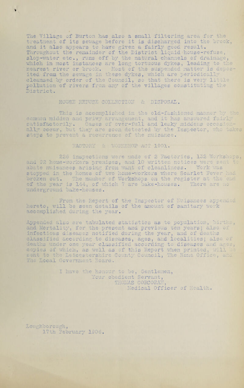 V The Village of Burton has also treatment of its sewage before Q Cv it filtering area for the is discharged. into the oro and it also appears to have given a fairly good result. Throughout the remainder of the District liquid house-refuse slop-water etc., runs off by the natural channels of drainag which in most instances are long tortuous dykes, leading to nearest river or brock. Most of the suspended matter is de ited from the sewage in 'esc dykes, which are periodically cleansed by order of the Council, so that there is very lot; pollution of rivers from any of the villages constituting tb ) e, the p 0 S ' ■n • .Ct . HOUSE REFUSE COLLECTION & DISPOSE This » i • Cu c c omul i died t y> p oil old-fashioned aai ru r midden and privy arrangeneno o and it has 2 ooj-xva. -i- w iiwm Cvii S Cases of over-full and leaky middens occas'1 c cnnon £ itisfactorily. ally occur, but they are soon detected by the Inspector, nrevent a recurrence of the nuisance. vered fairly J .Li take c? **• ; yg •* r\ ry, a TPVV a Y/OIOLSHOP AC T 1901. o oa .oO inspecti one of p W': rV factories, 152 te n noties s were s ent ib m isances arising from want of cleanliness. Y/crk v s stopped in the homes cf two home-workers where Scarlet Lever h. .3 me-workers premises, and 10 vh jy o r p clot oromen cut. of the year The number .s 144 of which f Y/orkshops on the register at the ena re bake-houses. There are no underground bame-houses i of ;7u i sanc e s app e nd Iron the Report cf the Inspector hereto, will be seen details of the amount of sanitary work accomplished during the year. Appended also are tabulated statistics as to population, births and Mortality, for the present and previous ten years; also of Ox deav/rs infectious diseases notified during the year, and classified according to diseases, ages, and localities; also 01 oo diseases ana ages, deaths under one year classified according +-<■» ^ copies of which, as veil as cf this Report when printed, will i — -w -,- > 311 1/ rn< x si e ±:e ice seers n lint;/ r> vj w ei. ncil, The Office, am. -cal Government Board I have the honour to be, Gentlemen Your obedient Servant, THOMAS CORCORAN, ial Officer of ilth L oi ighb o r o a ah, 17th February 1906.
