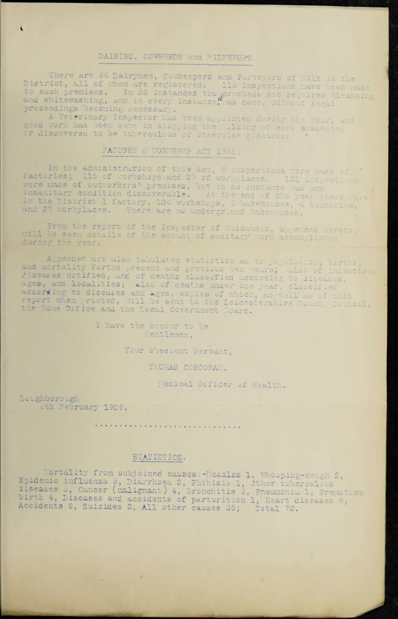 DAIRIES, COWSHEDS and HII/FSKOPS. There arc 66 Dairymen, Coviceepers and Purveyors of IIP in the District, all of whoa are regist'Ored. lid inspections have been made suc^1 premises. In 32 instances the ^pov/s] ... ;c i ired and whitewashing, and in every ins'cancer‘as done, without legal proceedings bee on i n g neces s «. ry . A -/e ter inary Inspector has been appointee during the ge.v. o,nd good '.'/one nas seen a one in stopping the • ..liking of ecus suspected ~ r discovered vo op Lusercultus or otner v1se d . s■'ascc • * ••ACTORY h V.rORjrSHOP ACT 1901 . In the administration of this Act, 2 inspections i act ones ; .l.Io of workshops and 2'/ of wort, - .-laces. 12 cere made of outworkers' premises, but in no c 3 . 1C insanitary' condition discoverable« At the end ...f tr•- ' ’'a■■ 1 m the District 1 factory, 104 workshops, 2 iiopec 110ns ore :■ iade 01’ 1 inspectio /as any here :-iiu 27 workplaces. 0 oakeno: There are no underground baker.ouses Prom the report of the inspector of nuisances, ag; ended hereto il*^ of trie amoun„ of sanitary corh acccm. 1 isv-g will be seen ae durinr the yeai Appended are also tabulatsa statistics as -^ -■- r illc«vion, bi. ■“ 1(3 rtality fort he present and previous tt . n.rg also of m: — g diseases notifieci, ancl of deaths classified according to diseases, a^es, and localities, also of deatns under one '•■car a--sif Le~: according to diseases and ages, copies of which,as iell* as of this ;p,i'v.rt n®rhg.,rlnxea} v:i11 :;'e sent to the Leicestershire Come. Co coil, ^r.r come 01'fice and the Local Government hoard. I have the honour to be Gentlemen, Your obedient Servant, THCKAS CORCORAi:. medical Officer of Health. Loughborough c-th February 1909. STATISTICS. . ho rtality from subjoined causes: -measles 1, Whooping-cough 2, Epidemic influenza o, Diarrhoea 2, Phthisis 1, Other tuberculous diseases o. Cancer (malignant) 4, Bronchitis 5, Pneumonia 1, Premature birtn 4, Diseases and. accidents of parturition 1, Heart diseases 6. Accidents 2, Suicides 2, Ail other causes 35; Total 72.
