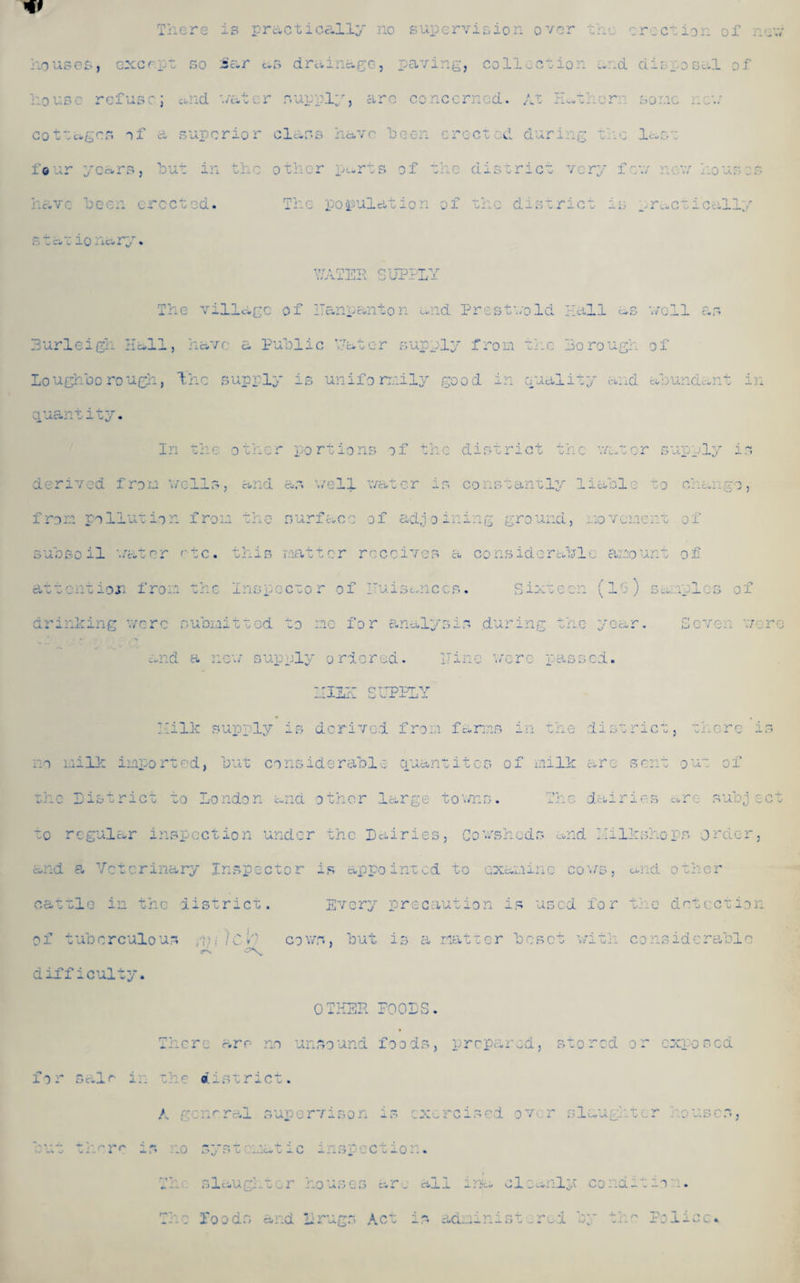 w There is practically no supervision over the erection of new . , S i.r as drainage, paving, i L house refuse; and w&t r supply, are cc icon d. At Ect or so ic new a superior class have been or ectccl during th but in the other parts of the district very rccted. The population of the district i s tat ionary. Y7ATER SUPPLY The village of ITanpanton and Prestwold Hall as 'veil as Burleigh Hall, have a Public ’.Later supply from the Borough of Loughborough, the supply is uniformily good in Quality and abundant in quantity. In the other portions of the district the water supply is derived from wells, and as welf water is constantly liable to change, from pollution from the surface of adjoining ground, movement of subsoil water etc. this matter receives a considerable amount of ioii fi r o: s. (l uiiplos drinking were submitted to me for analysis .during the year. Seven were and a new supply ordered. nine were passed. HULK SUPPLY Milk supply is derived from farms in the district, there is no milk imported, but considerabl q uan ui t c s of milk are sent ou of .rge to vn fj • 'V, r j. Jl L \s dair i e s c re¬ C• h ubj r i e s, Co v/shed s and liil ksho ps dr dor nted to sd a\.CvX.*l -i. • o o o 'VS , and o th or recuut io n i f* us ed f o r the det cc tio s a m 4- -a u u or be set w »A -f* '-i 1 Oil cons idc ra bio cattle in the district. Every of tuberculous iCe cows, but <*■ difficulty. OTHER POOLS. There are no unsound foods, prepared, stored or exposed for salr in the district. A general supervisor;, is exercised over slaughter houses, but there is no systematic inspection. Thu slaughter houses are all iwa cleanly condition. The foods and Lrugs Act is administered by the Police.