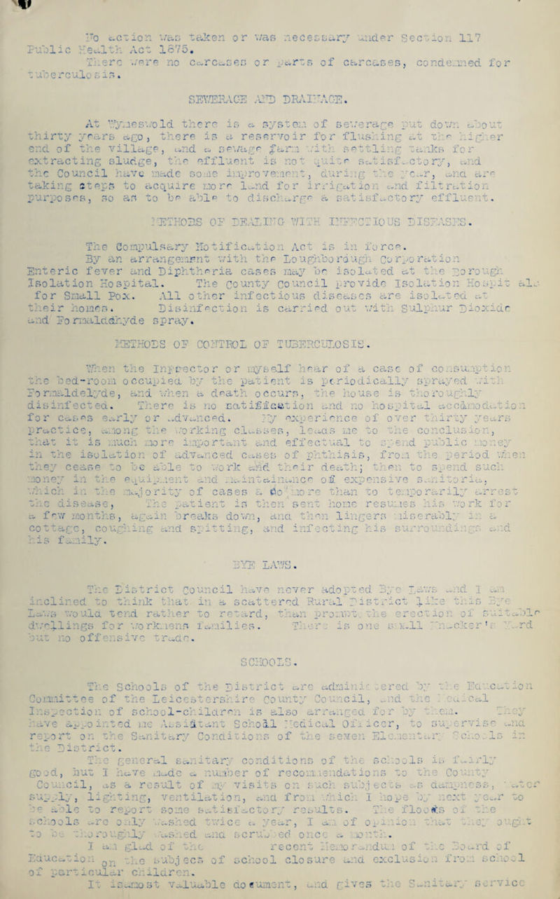 V !To action was taken or v/as necessary under section 117 Public Health Act 1675, There were no carcases or parts of carcases, condemned for .u i ere alosis. thirty SEYTERAC-E AFD DRAIEAGE. At Wyneswold there is a system of sewerar-e put down about years ago, there is a reservoir for flushing at The hiri er end of the village, «.nd a sewage farm with settling tanks for extracting sludge, the effluent is not quite satisfactory, and the Council have made some improvement, during the yc..r, u,na are taking steps to acquire more lu.nd for irrigation and filtration purposes, so as to he able to discharge a satisfactory effluent. IE7HOBS OF DEALING WITH INFECTIOUS DISEASES. The Gompulsary notification Act is in force. By an arrangement with the Loughhordugh Corporation Enteric fever and Diphtheria cases may be isolated at the porough Jsolat ion Hospital. The county council provide isolation Ho spit al. for Small Pox. All other infectious diseases are isolated at their homes. Disinfection is carried out with Sulphur Dioxide a ad Po rmalddhyd e s p ray • METHODS OF COiTTEOL OF TUBERCULOSIS. When the Inpdector or myself hear of a case of consumption the bed-room occupied by the patient is periodically sprayed with Formaldelyde, and when a death occurs, the house is thoroughly disinfected. There is no cat iffcat ion and no hospital accdmodatio l for Cases early or advanced. sly experience of over thirty years practice, among the working classes, leads me to the conclusion, that it is much more important and effectual to spend public money in the isolation of advanced cases of phthisis, from the period when they cease to be able to work cad their death; then to spend such oney in t] e equ. - . d naintainunce of expensive Sanitoria, which in the majority of cases a the disease, The patient is then sent a few ; ths, again breaks down, ana then lingers miserable in a cottage, coughing and spitti ig, and infecting his si ' ' di and his family. Co 'mo re than to temporarily arrest imes his work for EYE LAWS. fp“, -i n ■ *0 District Co unc il hav q never ado pt ed Bye i . Cd » * E> e. mid I till in cl in ed t 0 think that in Cu scat tered R ural D istrict like thi s Dye - - ■ . 0 Uld D end rather to re tard , than prompt .the er set ion of SUitabl^ d-.w'lli ngs fo r workmens fern il ies. 'T p 10 re is one s ia 11 En. .eke r * v E.„rd but no off en sivc trc.de. SCH( DDLS. *• I . O Schoo 1 s of the D istr ict c,re admin ir. cerea by tl- :e E a neat ion Commit tee of the Leices terse. ire County Council, and the E.ouic d.1 ' ;*■» r'i7* — — Inspection of school-children is also arranged for by them, have appointed me Assistant Scholl I led i cal Ofi iccr, to supervise u.na report on the Sanitary Conditions of the seven El erne n tar.; Soho, Is in the District. The general sanitary conditions of the schools is fairly good, hut I have mc.de a number of recommendations to the County Educe A Ox PC ■ s a re suit of rny visits on s uch c- 1 > iw U j ects c..s dampnc Cl c* o J ~ d*» o ;ht r» ventil cf/T• j. o n, etna f r o m wh ich I hope b y 1*1 ext yet. r to rr>. to rt some s . 4- A kv — 61 acto r. y res di.. s. The flo 0 tfS of the 0 nly '.a. shed twi ce a ye ar, I Ci*. .1 of o pin io n 7* ha O a i X ey ou gk t’g hLLy .ashed ana scrub ed o n cc a 10 nth. r„ . i glad of the x* ecent He. mo ra ndu.1 of nc .jO dv rd of n the subj ecs of S Cho01 clo s ure and exclusi 0 n : I TO 1:1 sc -10 cl ar cm i laren. is amo s *j V .a. 1 la* ble ao eume: ilt j 0* nd give s the S- V> a. U i CifCj sor vi cc