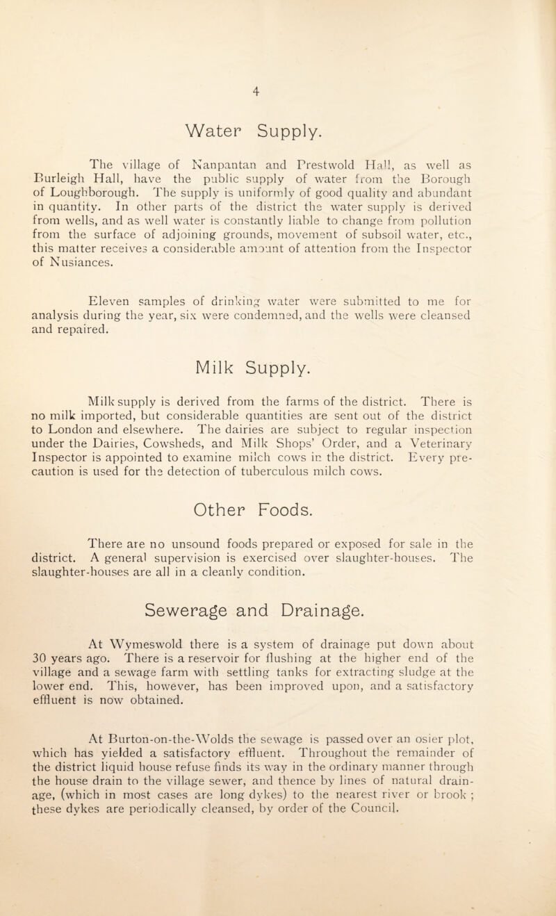 Water Supply. The village of Nanpantan and Prestwold Hall, as well as Burleigh Hall, have the public supply of water from the Borough of Loughborough. The supply is uniformly of good quality and abundant in quantity. In other parts of the district the water supply is derived from wells, and as well water is constantly liable to change from pollution from the surface of adjoining grounds, movement of subsoil water, etc., this matter receives a considerable amount of attention from the Inspector of Nusiances. Eleven samples of drinking water were submitted to me for analysis during the year, six were condemned, and the wells were cleansed and repaired. Milk Supply. Milk supply is derived from the farms of the district. There is no milk imported, but considerable quantities are sent out of the district to London and elsewhere. The dairies are subject to regular inspection under the Dairies, Cowsheds, and Milk Shops’ Order, and a Veterinary Inspector is appointed to examine milch cows in the district. Every pre¬ caution is used for the detection of tuberculous milch cows. Other Foods. There are no unsound foods prepared or exposed for sale in the district. A general supervision is exercised over slaughter-houses. The slaughter-houses are all in a cleanly condition. Sewerage and Drainage. At Wymeswold there is a system of drainage put down about 30 years ago. There is a reservoir for flushing at the higher end of the village and a sewage farm with settling tanks for extracting sludge at the lower end. This, however, has been improved upon, and a satisfactory effluent is now obtained. At Burton-on-the-Wolds the sewage is passed over an osier plot, which has yielded a satisfactory effluent. Throughout the remainder of the district liquid house refuse finds its way in the ordinary manner through the house drain to the village sewer, and thence by lines of natural drain¬ age, (which in most cases are long dykes) to the nearest river or brook ; these dykes are periodically cleansed, by order of the Council.