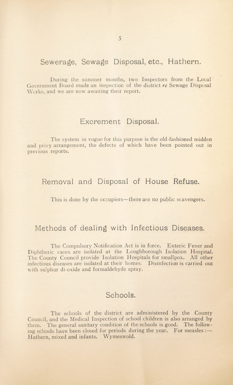 Sewerage, Sewage Disposal, etc., Hathern. During the summer mouths, two Inspectors from the Local Government Board made an inspection of the district re Sewage Disposal Works, and we are now awaiting their report. Excrement Disposal. The system in vogue for this purpose is the old-fashioned midden and privy arrangement, the defects of which have been pointed out in previous reports. Removal and Disposal of House Refuse. This is done by the occupiers—there aie no public scavengers. Methods of dealing with Infectious Diseases. The Compulsory Notification Act is in force. Enteric Fever and Diphtheric cases are isolated at the Loughborough Isolation Hospital. The County Council provide Isolation Hospitals for smallpox. All other infectious diseases are isolated at their homes. Disinfection is carried out with sulphur di-oxide and formaldehyde spray. Schools. The schools of the district are administered by the County Council, and the Medical Inspection of school children is also arranged by them. The general sanitary condition of the schools is good. The follow¬ ing schools have been closed for periods during the year. For measles :— Hathern, mixed and infants. Wymeswold.