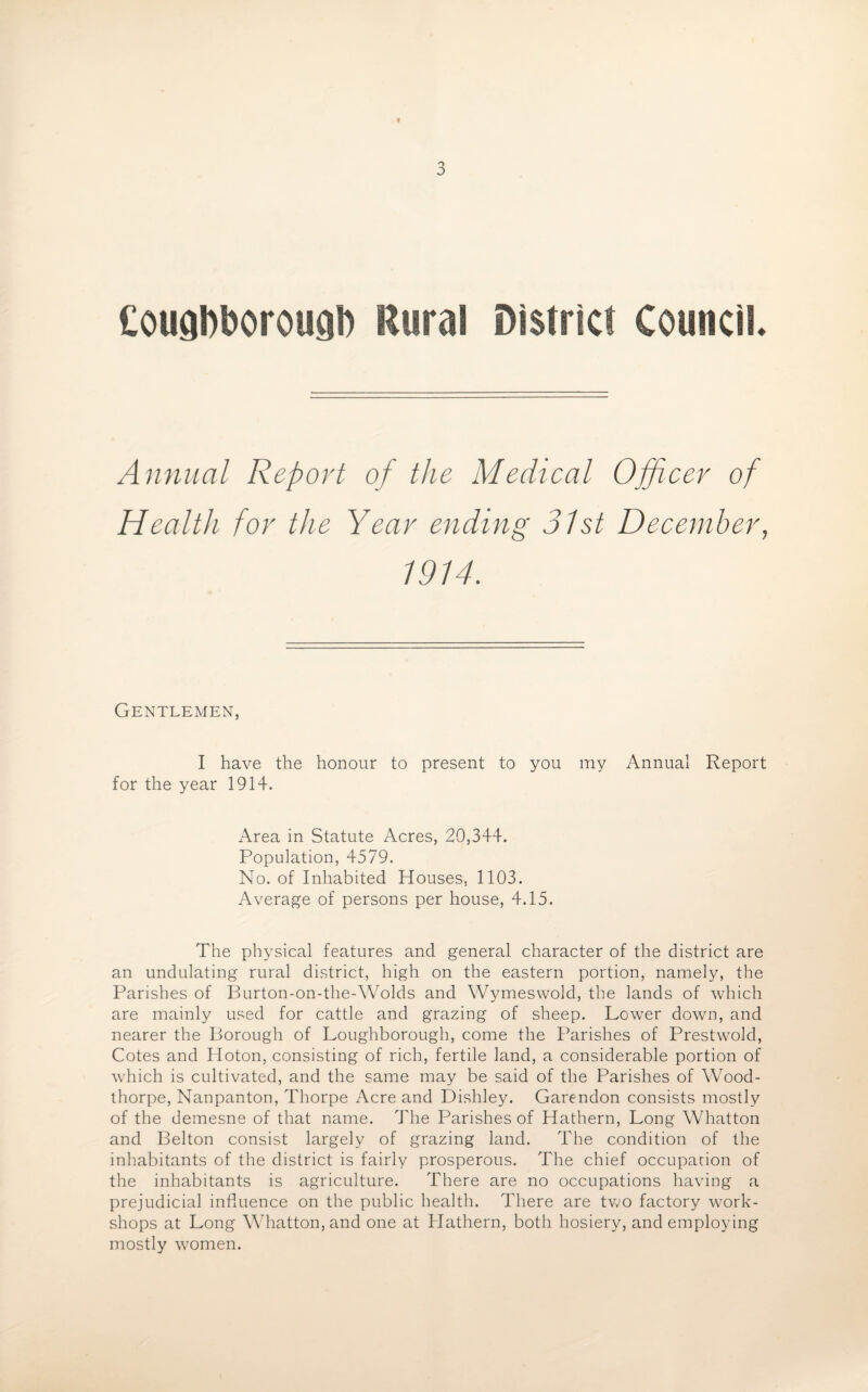 Cougbboroucib Rural District Council Annual Report of the Medical Officer of Health for the Year ending 31st December, 1914. Gentlemen, I have the honour to present to you my Annual Report for the year 1914. Area in Statute Acres, 20,344. Population, 4579. No. of Inhabited Houses, 1103. Average of persons per house, 4.15. The physical features and general character of the district are an undulating rural district, high on the eastern portion, namely, the Parishes of Burton-on-the-Wolds and Wymeswold, the lands of which are mainly used for cattle and grazing of sheep. Lower down, and nearer the Borough of Loughborough, come the Parishes of PrestwTold, Cotes and Hoton, consisting of rich, fertile land, a considerable portion of which is cultivated, and the same may be said of the Parishes of Wood- thorpe, Nanpanton, Thorpe Acre and Dishley. Garendon consists mostly of the demesne of that name. The Parishes of Hathern, Long Whatton and Belton consist largely of grazing land. The condition of the inhabitants of the district is fairly prosperous. The chief occupation of the inhabitants is agriculture. There are no occupations having a prejudicial influence on the public health. There are two factory work¬ shops at Long Whatton, and one at Hathern, both hosiery, and employing mostly women.