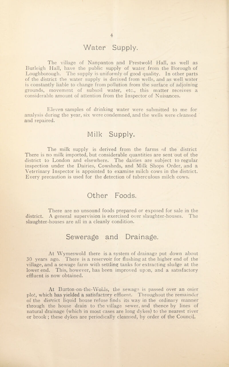 Water Supply. The village of Nanpanton and Prestwold Hall, as well as Burleigh Hall, have the public supply of water from the Borough of Loughborough. The supply is uniformly of good quality. In other parts of the district the water supply is derived from wells, and as well water is constantly liable to change from pollution from the surface of adjoining grounds, movement of subsoil water, etc., this matter receives a considerable amount of attention from the Inspector of Nuisances. Eleven samples of drinking water were submitted to me for analysis during the year, six were condemned, and the wells were cleansed and repaired. Milk Supply. The milk supply is derived from the farms of the district There is no milk imported, but considerable quantities are sent out of the district to London and elsewhere. The dairies are subject to regular inspection under the Dairies, Cowsheds, and Milk Shops Order, and a Veterinary Inspector is appointed to examine milch cows in the district. Every precaution is used for the detection of tuberculous milch cows. Other Foods. There are no unsound foods prepared or exposed for sale in the district. A general supervision is exercised over slaughter-houses. The slaughter-houses are all in a cleanly condition. Sewerage and Drainage. At Wymeswold there is a system of drainage put down about 30 years ago. There is a reservoir for flushing at the higher end of the village, and a sewage farm with settling tanks for extracting sludge at the lower end. This, however, has been improved upon, and a satisfactory effluent is now obtained. At Burton-on-the-Wolds, the sewage is passed over an osier plot, which has yielded a satisfactory effluent. Throughout the remainder of the district liquid house refuse finds its way in the ordinary manner through the house drain to the village sewer, and thence by lines of natural drainage (which in most cases are long dykes) to the nearest river or brook ; these dykes are periodically cleansed, by order of the Council,