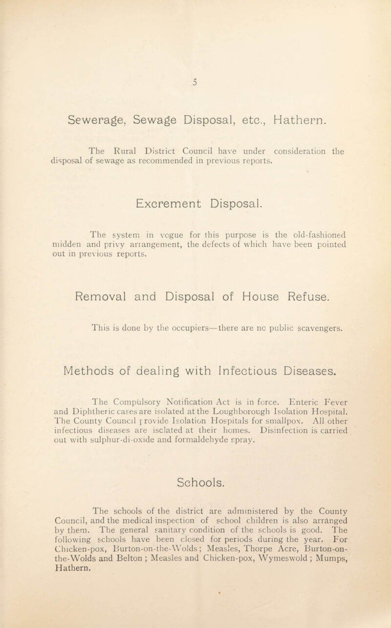 Sewerage, Sewage Disposal, etc., Hathern. The Rural District Council have under consideration the disposal of sewage as recommended in previous reports. Excrement Disposal. The system in vogue for this purpose is the old-fashioned midden and privy arrangement, the defects of which have been pointed out in previous reports. Removal and Disposal of House Refuse. This is done by the occupiers—there are no public scavengers. Methods of dealing with infectious Diseases. The Compulsory Notification Act is in force. Enteric Fever and Diphtheric cases are isolated at the Loughborough Isolation Hospital. The County Council provide Isolation Hospitals for smallpox. All other infectious diseases are isolated at their homes. Disinfection is carried out with sulphur-di-oxide and formaldehyde spray. Schools. The schools of the district are administered by the County Council, and the medical inspection of school children is also arranged by them. The general sanitary condition of the schools is good. The following schools have been closed for periods during the year. For Chicken-pox, Burton-on-the-Wolds; Measles, Thorpe Acre, Burton-on- the-Wolds and Belton ; Measles and Chicken-pox, Wymeswold ; Mumps, Hathern.