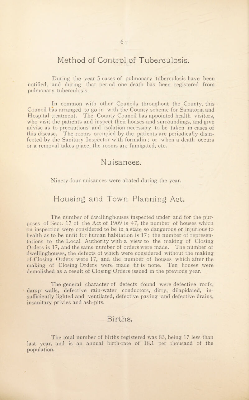 Method of Control of Tuberculosis. During the year 5 cases of pulmonary tuberculosis have been notified, and during that period one death has been registered from pulmonary tuberculosis. In common with other Councils throughout the County, this Council has arranged to go in with the County scheme for Sanatoria and Hospital treatment. The County Council has appointed health visitors, who visit the patients and inspect their houses and surroundings, and give advise as to precautions and isolation necessary to be taken in cases of this disease. The rooms occupied by the patients are periodically disin¬ fected by the Sanitary Inspector with formalin ; or when a death occurs or a removal takes place, the rooms are fumigated, etc. Nuisances. Ninety-four nuisances were abated during the year. Housing and Town Planning Act. The number of dwellinghouses inspected under and for the pur¬ poses of Sect. 17 of the Act of 1909 is 47, the number of houses which on inspection w7ere considered to be in a state so dangerous or injurious to health as to be unfit for human habitation is 17 ; the number of represen¬ tations to the Local Authority with a view7 to the making of Closing Orders is 17, and the same number of orders were made. The number of dwellinghouses, the defects of which were considered without the making of Closing Orders wTere 17, and the number of houses which after the making of Closing Orders were made fit is none. Ten houses were demolished as a result of Closing Orders issued in the previous year. The general character of defects found were defective roofs, damp walls, defective rain-water conductors, dirty, dilapidated, in¬ sufficiently lighted and ventilated, defective paving and defective drains, insanitary privies and ash-pits. Births. The total number of births registered was 83, being 17 less than last year, and is an annual birth-rate of 18.1 per thousand of the population.