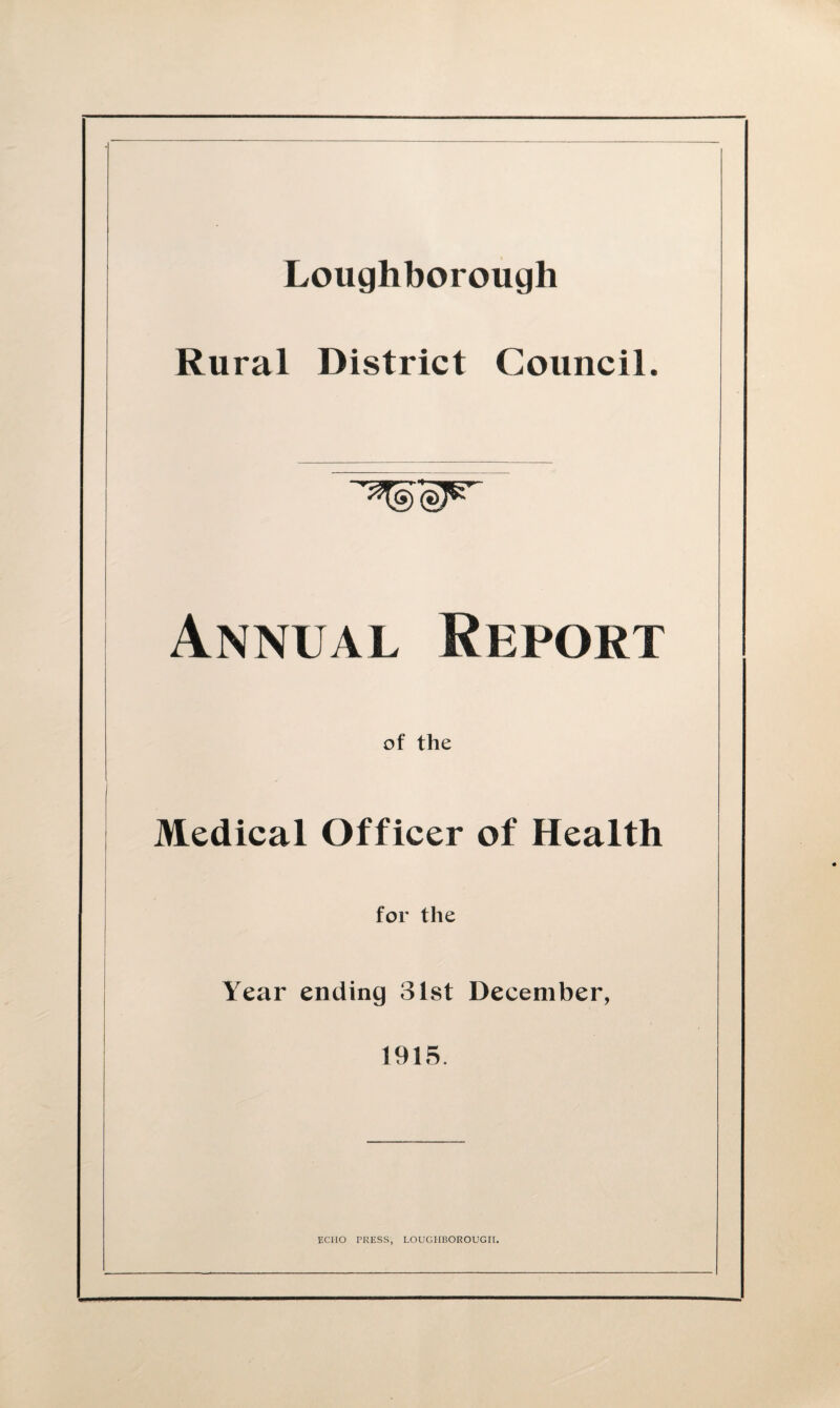 Loughborough Rural District Council. Annual Report of the \ . Medical Officer of Health for the Year ending 31st December, ' 1915. ECHO PRESS, LOUGHBOROUGH.