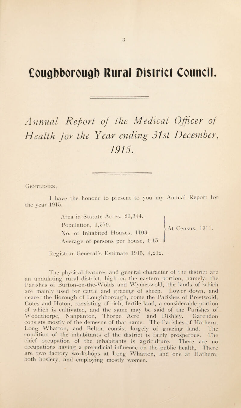 CougDborougb Rural District Council Annual Report of the Medical Officer of Health for the Year ending 31st December, 1915. ( Jentlemen, 1 have the honour to present to you my the year 1915. Area in Statute Acres, 20,344. Population, 4,579. No. of Inhabited Houses, 1103. Average of persons per house, 4.15. Registrar General’s Estimate 1915, 4,212. Annual Report ► At Census, 191 for The physical features and general character of the district are an undulating rural district, high on the eastern portion, namely, the Parishes of Burton-on-the-Wolds and Wymeswold, the lands of which are mainly used for cattle and grazing of sheep. Lower down, and nearer the Borough of Loughborough, come the Parishes of Prestwold, Cotes and Hoton, consisting of rich, fertile land, a considerable portion of which is cultivated, and the same may be said of the Parishes of Woodthorpe, Nanpanton, Thorpe Acre and Dishley. Garendon consists mostly of the demesne of that name. The Parishes of Hathern, Long W hatton, and Belton consist largely of grazing land. The condition of the inhabitants of the district is fairly prosperous. The chief occupation of the inhabitants is agriculture. There are no occupations having a prejudicial influence on the public health. There are two factory workshops at Long Whatton, and one at Hathern, both hosiery, and employing mostly women.